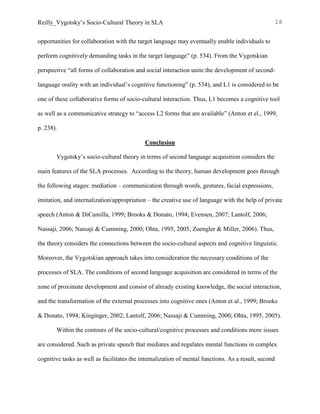 Reilly_Vygotsky’s Socio-Cultural Theory in SLA 18
opportunities for collaboration with the target language may eventually enable individuals to
perform cognitively demanding tasks in the target language” (p. 534). From the Vygotskian
perspective “all forms of collaboration and social interaction unite the development of second-
language orality with an individual’s cognitive functioning” (p. 534), and L1 is considered to be
one of these collaborative forms of socio-cultural interaction. Thus, L1 becomes a cognitive tool
as well as a communicative strategy to “access L2 forms that are available” (Anton et el., 1999,
p. 238).
Conclusion
Vygotsky’s socio-cultural theory in terms of second language acquisition considers the
main features of the SLA processes. According to the theory, human development goes through
the following stages: mediation – communication through words, gestures, facial expressions,
imitation, and internalization/appropriation – the creative use of language with the help of private
speech (Anton & DiCamilla, 1999; Brooks & Donato, 1994; Evensen, 2007; Lantolf, 2006;
Nassaji, 2006; Nassaji & Cumming, 2000; Ohta, 1995, 2005; Zuengler & Miller, 2006). Thus,
the theory considers the connections between the socio-cultural aspects and cognitive linguistic.
Moreover, the Vygotskian approach takes into consideration the necessary conditions of the
processes of SLA. The conditions of second language acquisition are considered in terms of the
zone of proximate development and consist of already existing knowledge, the social interaction,
and the transformation of the external processes into cognitive ones (Anton et al., 1999; Brooks
& Donato, 1994; Kinginger, 2002; Lantolf, 2006; Nassaji & Cumming, 2000; Ohta, 1995, 2005).
Within the contours of the socio-cultural/cognitive processes and conditions more issues
are considered. Such as private speech that mediates and regulates mental functions in complex
cognitive tasks as well as facilitates the internalization of mental functions. As a result, second
 