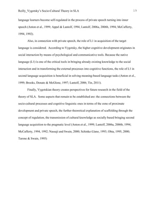 Reilly_Vygotsky’s Socio-Cultural Theory in SLA 19
language learners become self-regulated in the process of private speech turning into inner
speech (Anton et al., 1999; Appel & Lantolf, 1994; Lantolf, 2006a, 2006b, 1994; McCafferty,
1994, 1992).
Also, in connection with private speech, the role of L1 in acquisition of the target
language is considered. According to Vygotsky, the higher cognitive development originates in
social interaction by means of psychological and communicative tools. Because the native
language (L1) is one of the critical tools in bringing already existing knowledge to the social
interaction and in transforming the external processes into cognitive functions, the role of L1 in
second language acquisition is beneficial in solving meaning-based language tasks (Anton et el.,
1999; Brooks, Donato & McGlone, 1997; Lantolf, 2006; Tin, 2011).
Finally, Vygotskian theory creates perspectives for future research in the field of the
theory of SLA. Some aspects that remain to be established are: the connections between the
socio-cultural processes and cognitive linguistic ones in terms of the zone of proximate
development and private speech, the further theoretical explanation of scaffolding through the
concept of regulation, the transmission of cultural knowledge as socially based bringing second
language acquisition to the pragmatic level (Anton et al., 1999; Lantolf, 2006a, 2006b, 1994;
McCafferty, 1994, 1992; Nassaji and Swain, 2000; Schinke-Llano, 1993; Ohta, 1995, 2000;
Tarone & Swain, 1995)
 