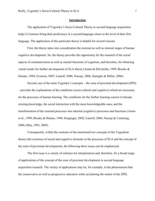 Reilly_Vygotsky’s Socio-Cultural Theory in SLA 2
Introduction
The application of Vygotsky’s Socio-Cultural Theory to second language acquisition
helps L2 learners bring their proficiency in a second language closer to the level of their first
language. The application of this particular theory is helpful for several reasons.
First, the theory takes into consideration the external as well as internal stages of human
cognitive development. So, the theory provides the opportunity for the research of the social
aspects of communication as well as mental functions of cognition, and therefore, for obtaining
varied results for further development of SLA theory (Anton & DiCamilla, 1999; Brooks &
Donato, 1994; Evensen, 2007; Lantolf, 2006; Nassaji, 2006; Zuengler & Miller, 2006).
Second, one of the main Vygotsky’s concepts – the zone of proximal development (ZPD)
– provides the explanations of the conditions (socio-cultural and cognitive) which are necessary
for the processes of human learning. The conditions for the further learning consist of already
existing knowledge, the social interaction with the more knowledgeable ones, and the
transformation of the external processes into internal (cognitive) processes and functions (Anton
et al., 1999; Brooks & Donato, 1994; Kinginger, 2002; Lantolf, 2006; Nassaji & Cumming,
2000; Ohta, 1995, 2005).
Consequently, within the contours of the mentioned two concepts of the Vygoskian
theory (the existence of social and cognitive elements in the processes of SLA and the concept of
the zone of proximate development), the following three issues can be emphasized.
The first issue is a variety of schemes for interpretation and, therefore, for a broad range
of applications of the concept of the zone of proximal development in second language
acquisition research. The variety of applications may lie, for example, in the phenomenon that
the conservative as well as progressive educators while acclaiming the matter of the ZPD,
 