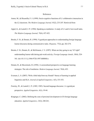 Reilly_Vygotsky’s Socio-Cultural Theory in SLA 20
References
Anton, M., & Dicamilla, F. J. (1999). Socio-cognitive functions of L1 collaborative interaction in
the L2 classroom. The Modern Language Journal, 83(2), 233-247. Retrieved from
Appel, G., & Lantolf, J. P. (1994). Speaking as mediation: A study of L1 and L2 text recall tasks.
The Modern Language Journal, 78(4), 437-452.
Brooks, F. B., & Donato, R. (1994). Vygotskyan approaches to understanding foreign language
learner discourse during communicative tasks. Hispania, 77(2), pp. 262-274.
Brooks, F. B., Donato, R., & McGlonem, J. V. (1997). When are they going to say ?it? right?
understanding learner talk during pair-work activity. Foreign Language Annals, 30(4), 524-
541. doi:10.1111/j.1944-9720.1997.tb00860.x
Donato, R., & Mccormick, D. (1994). A sociocultural perspective on language learning
strategies: The role of mediation. Modern Language Journal, 78(4), 453.
Evensen, L. S. (2007). 'With a little help from my friends'? theory of learning in applied
linguistics and SLA. Journal of Applied Linguistics, 4(3), 333-353.
Frawley, W., & Lantolf, J. P. (1985; 1985). Second language discourse: A vygotskyan
perspective. Applied Linguistics, 6(1), 19-44.
Kinginger, C. (2002). Defining the zone of proximal development in US foreign language
education. Applied Linguistics, 23(2), 240-261.
 