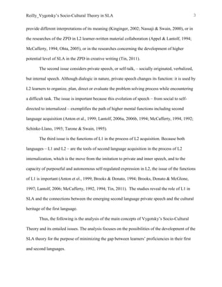 Reilly_Vygotsky’s Socio-Cultural Theory in SLA 3
provide different interpretations of its meaning (Kinginger, 2002; Nassaji & Swain, 2000), or in
the researches of the ZPD in L2 learner-written material collaboration (Appel & Lantolf, 1994;
McCafferty, 1994; Ohta, 2005), or in the researches concerning the development of higher
potential level of SLA in the ZPD in creative writing (Tin, 2011).
The second issue considers private speech, or self-talk, – socially originated, verbalized,
but internal speech. Although dialogic in nature, private speech changes its function: it is used by
L2 learners to organize, plan, direct or evaluate the problem solving process while encountering
a difficult task. The issue is important because this evolution of speech – from social to self-
directed to internalized – exemplifies the path of higher mental functions including second
language acquisition (Anton et al., 1999; Lantolf, 2006a, 2006b, 1994; McCafferty, 1994, 1992;
Schinke-Llano, 1993; Tarone & Swain, 1995).
The third issue is the functions of L1 in the process of L2 acquisition. Because both
languages – L1 and L2 – are the tools of second language acquisition in the process of L2
internalization, which is the move from the imitation to private and inner speech, and to the
capacity of purposeful and autonomous self-regulated expression in L2, the issue of the functions
of L1 is important (Anton et el., 1999; Brooks & Donato, 1994; Brooks, Donato & McGlone,
1997; Lantolf, 2006; McCafferty, 1992, 1994; Tin, 2011). The studies reveal the role of L1 in
SLA and the connections between the emerging second language private speech and the cultural
heritage of the first language.
Thus, the following is the analysis of the main concepts of Vygotsky’s Socio-Cultural
Theory and its entailed issues. The analysis focuses on the possibilities of the development of the
SLA theory for the purpose of minimizing the gap between learners’ proficiencies in their first
and second languages.
 