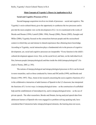 Reilly_Vygotsky’s Socio-Cultural Theory in SLA 4
Main Concepts of Vygotsky’s Theory in Application to SLA
Social and Cognitive Processes of SLA
Second language acquisition involves two kinds of processes – social and cognitive. The
Vygotsky’s socio-cultural theory gives the opportunity to synthesize the two processes and to
provide the most complete view on the development of L2. As it is mentioned in the works of
Brooks and Donato (1994), Lantolf (2006, 1994), Nassaji (2006), Thorne (2005), Zuengler and
Miller (2006), Vygotsky focused on the connections between people and the sociocultural
context in which they act and interact in shared experiences thus obtaining knew knowledge.
According to Vygotsky, social interaction plays a fundamental role in the process of cognitive
development, yet, social and cognitive processes are inseparable: “Every function in the child’s
cultural development appears twice: first, on the social level, and later, on the individual level;
first, between people (interpsychological) and then inside the child (intrapsychological)” (As
cited in Thorne, 2005, p. 395).
The notions of interpsychological and intrapsychological processes in SLA can be traced
in more researches, such as those conducted by Anton and DiCamilla (1999), and Brooks and
Donato (1994, 1997). Thus, Anton in her research concerning the socio-cognitive functions of L1
in the collaborative interaction of adult learners of Spanish in the L2 classroom, has interpreted
the functions of L1 in two ways: in interpsychological terms – as the construction of scaffodled
help and the establishment of intersubjectivity, and in intrapsychological terms – as the use of
private speech. The other researchers, Brooks and Donato, having analyzed speech data from
adolescent learners of Spanish who were engaged in a problem-solving speaking task, have
considered that if interaction lacks intrapsychological elements, the learning does not occur,
 