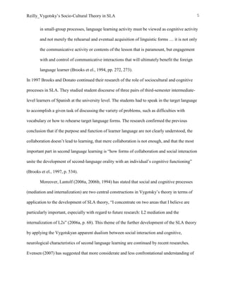 Reilly_Vygotsky’s Socio-Cultural Theory in SLA 5
in small-group processes, language learning activity must be viewed as cognitive activity
and not merely the rehearsal and eventual acquisition of linguistic forms … it is not only
the communicative activity or contents of the lesson that is paramount, but engagement
with and control of communicative interactions that will ultimately benefit the foreign
language learner (Brooks et el., 1994, pp. 272, 273).
In 1997 Brooks and Donato continued their research of the role of sociocultural and cognitive
processes in SLA. They studied student discourse of three pairs of third-semester intermediate-
level learners of Spanish at the university level. The students had to speak in the target language
to accomplish a given task of discussing the variety of problems, such as difficulties with
vocabulary or how to rehearse target language forms. The research confirmed the previous
conclusion that if the purpose and function of learner language are not clearly understood, the
collaboration doesn’t lead to learning, that mere collaboration is not enough, and that the most
important part in second language learning is “how forms of collaboration and social interaction
unite the development of second-language orality with an individual’s cognitive functioning”
(Brooks et el., 1997, p. 534).
Moreover, Lantolf (2006a, 2006b, 1994) has stated that social and cognitive processes
(mediation and internalization) are two central constructions in Vygotsky’s theory in terms of
application to the development of SLA theory, “I concentrate on two areas that I believe are
particularly important, especially with regard to future research: L2 mediation and the
internalization of L2s” (2006a, p. 68). This theme of the further development of the SLA theory
by applying the Vygotskyan apparent dualism between social interaction and cognitive,
neurological characteristics of second language learning are continued by recent researches.
Evensen (2007) has suggested that more considerate and less confrontational understanding of
 