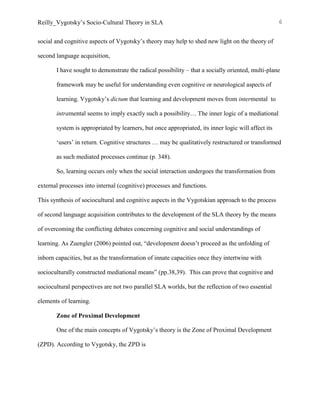 Reilly_Vygotsky’s Socio-Cultural Theory in SLA 6
social and cognitive aspects of Vygotsky’s theory may help to shed new light on the theory of
second language acquisition,
I have sought to demonstrate the radical possibility – that a socially oriented, multi-plane
framework may be useful for understanding even cognitive or neurological aspects of
learning. Vygotsky’s dictum that learning and development moves from intermental to
intramental seems to imply exactly such a possibility… The inner logic of a mediational
system is appropriated by learners, but once appropriated, its inner logic will affect its
‘users’ in return. Cognitive structures … may be qualitatively restructured or transformed
as such mediated processes continue (p. 348).
So, learning occurs only when the social interaction undergoes the transformation from
external processes into internal (cognitive) processes and functions.
This synthesis of sociocultural and cognitive aspects in the Vygotskian approach to the process
of second language acquisition contributes to the development of the SLA theory by the means
of overcoming the conflicting debates concerning cognitive and social understandings of
learning. As Zuengler (2006) pointed out, “development doesn’t proceed as the unfolding of
inborn capacities, but as the transformation of innate capacities once they intertwine with
socioculturally constructed mediational means” (pp.38,39). This can prove that cognitive and
sociocultural perspectives are not two parallel SLA worlds, but the reflection of two essential
elements of learning.
Zone of Proximal Development
One of the main concepts of Vygotsky’s theory is the Zone of Proximal Development
(ZPD). According to Vygotsky, the ZPD is
 