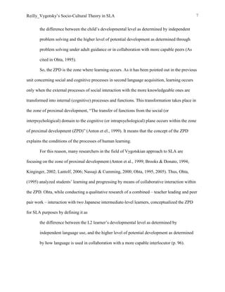 Reilly_Vygotsky’s Socio-Cultural Theory in SLA 7
the difference between the child’s developmental level as determined by independent
problem solving and the higher level of potential development as determined through
problem solving under adult guidance or in collaboration with more capable peers (As
cited in Ohta, 1995).
So, the ZPD is the zone where learning occurs. As it has been pointed out in the previous
unit concerning social and cognitive processes in second language acquisition, learning occurs
only when the external processes of social interaction with the more knowledgeable ones are
transformed into internal (cognitive) processes and functions. This transformation takes place in
the zone of proximal development, “The transfer of functions from the social (or
interpsychological) domain to the cognitive (or intrapsychological) plane occurs within the zone
of proximal development (ZPD)” (Anton et el., 1999). It means that the concept of the ZPD
explains the conditions of the processes of human learning.
For this reason, many researchers in the field of Vygotskian approach to SLA are
focusing on the zone of proximal development (Anton et al., 1999; Brooks & Donato, 1994;
Kinginger, 2002; Lantolf, 2006; Nassaji & Cumming, 2000; Ohta, 1995, 2005). Thus, Ohta,
(1995) analyzed students’ learning and progressing by means of collaborative interaction within
the ZPD. Ohta, while conducting a qualitative research of a combined – teacher leading and peer
pair work – interaction with two Japanese intermediate-level learners, conceptualized the ZPD
for SLA purposes by defining it as
the difference between the L2 learner’s developmental level as determined by
independent language use, and the higher level of potential development as determined
by how language is used in collaboration with a more capable interlocutor (p. 96).
 