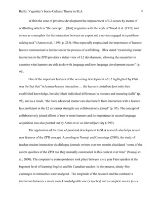 Reilly_Vygotsky’s Socio-Cultural Theory in SLA 8
Within the zone of proximal development the improvement of L2 occurs by means of
scaffolding which is “the concept … [that] originates with the work of Wood et al. (1976) and
serves as a metaphor for the interaction between an expert and a novice engaged in a problem-
solving task” (Anton et al., 1999, p. 235). Ohta especially emphasized the importance of learner-
learner communicative interaction in the process of scaffolding. Ohta stated “examining learner
interaction in the ZPD provides a richer view of L2 development, allowing the researcher to
examine what learners are able to do with language and how language development occurs” (p.
97).
One of the important features of the occurring development of L2 highlighted by Ohta
was the fact that “in learner-learner interaction … the learners contribute [not only their
established knowledge, but also] their individual differences in matures and maturing skills” (p.
97), and as a result, “the more advanced learner can also benefit from interaction with a learner
less proficient in the L2 as learner strengths are collaboratively joined” (p. 93). The concept of
collaboratively joined efforts of two or more learners and its importance in second language
acquisition was also pointed out by Anton et al. as intersubjectivity (1999).
The application of the zone of proximal development to SLA research also helps reveal
new features of the ZPD concept. According to Nassaji and Cummings (2000), the study of
teacher-student interaction via dialogue journals written over ten months elucidated “some of the
salient qualities of the ZPD that they mutually constructed in this context over time” (Nassaji et
al., 2000). The cooperative correspondence took place between a six year Farsi speaker at the
beginner level of learning English and his Canadian teacher. In the process, ninety-five
exchanges in interactive were analyzed. The longitude of the research and the contrastive
interaction between a much more knowledgeable one (a teacher) and a complete novice (a six
 