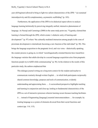 Reilly_Vygotsky’s Socio-Cultural Theory in SLA 9
year old beginner) allowed to bring to light two salient characteristics of the ZPD: “ (a) sustained
intersubjectivity and (b) complementary, asymmetric scaffolding” (p. 103).
Furthermore, the application of the ZPD in its dialectical aspect allows to analyze
language learning holistically by perceiving integrally unified, interactive phenomenon of
language. As Nassaji and Cummings (2000) in the same study point out, “Vygotsky claimed that
learning is formed through the ZPD, which creates ‘a dialectic unity of learning-and-
development’” (p. 97) where “the culturally mediated interaction among people in the zone of
proximate development is internalized, becoming a new function of the individual” (p. 98). This
brings the language acquisition to the pragmatic level, and vice versa – dialectically speaking,
the counter process is going on, in which “sociolingustically oriented theories have traced how
the language varieties that adults develop in a second language acquisition arise from pragmatic
functions people try to fulfill while communicating” (p. 96). In the relation to the results of this
particular study, the authors emphasized that
This dialogue journal writing set a long-term context for the student and teacher to
communicate routinely through written English … in which both participants reciprocally
shared common knowledge, purposes and tools of communication, evidently
understanding and appreciating them. … A sociocultural perspective highlights teaching
and learning in conjunction and close-up, looking to fundamental characteristics of the
ZPD as a set of interactive processes wherein learning occurs because teaching facilitates
it … instead of fragmenting [language] essential interconnectedness … for example, by
treating language as a system of elements divorced from their social functions and
context (pp. 114, 115).
 