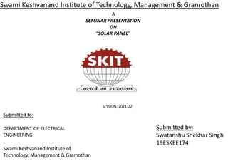 Swami Keshvanand Institute of Technology, Management & Gramothan
A
SEMINAR PRESENTATION
ON
“SOLAR PANEL”
SESSION (2021-22)
Submitted to:
DEPARTMENT OF ELECTRICAL
ENGINEERING
Swami Keshvanand Institute of
Technology, Management & Gramothan
Submitted by:
Swatanshu Shekhar Singh
19ESKEE174
 