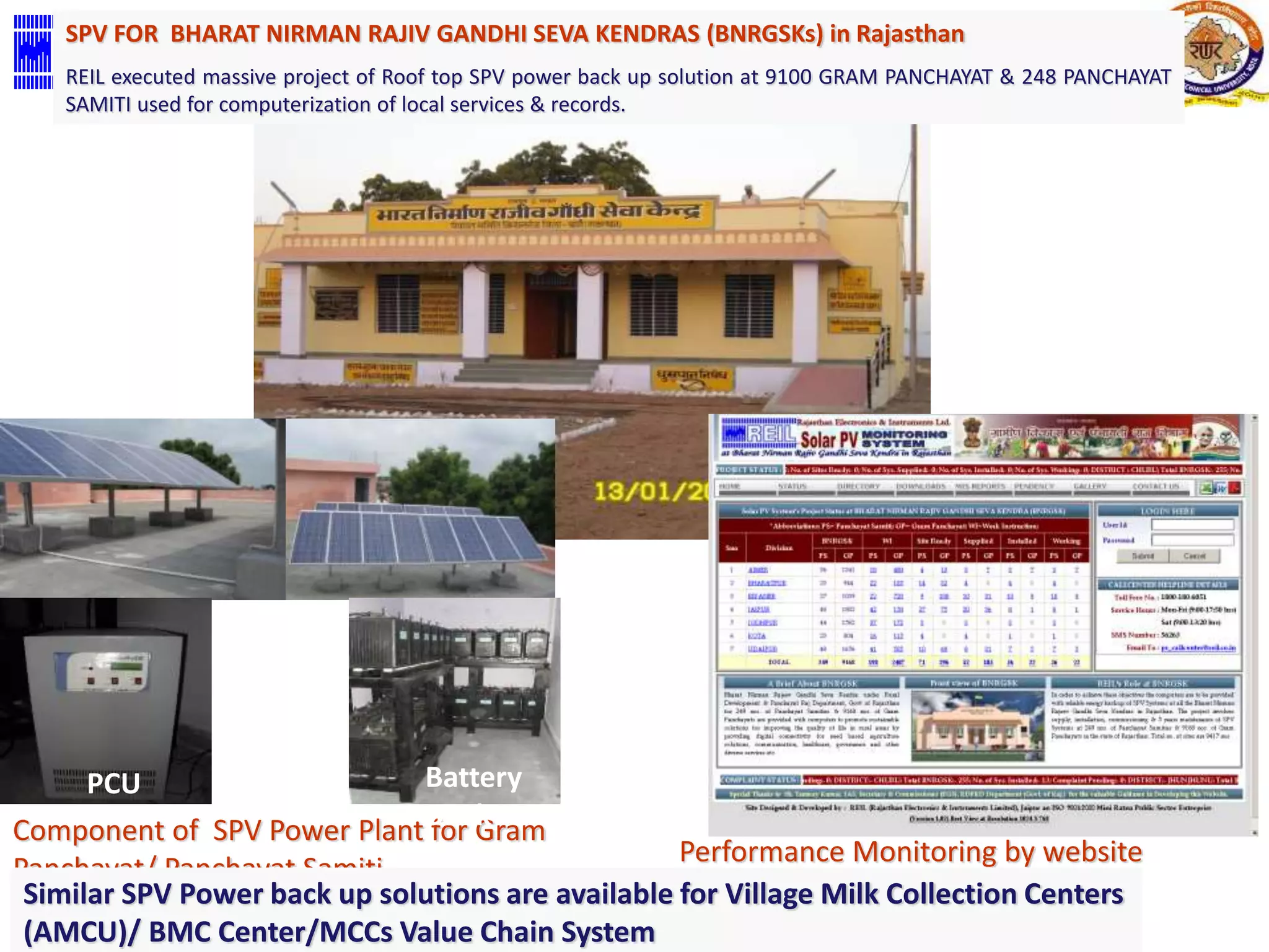 SPV FOR BHARAT NIRMAN RAJIV GANDHI SEVA KENDRAS (BNRGSKs) in Rajasthan 
REIL executed massive project of Roof top SPV power back up solution at 9100 GRAM PANCHAYAT & 248 PANCHAYAT 
SAMITI used for computerization of local services & records. 
PCU Battery 
Bank 
Component of SPV Power Plant for Gram 
Panchayat/ Panchayat Samiti 
Performance Monitoring by website 
Similar SPV Power back up solutions Created are available By Aadish Chopra 
for Village Milk Collection Centers 
(AMCU)/ BMC Center/MCCs Value Chain System 
 