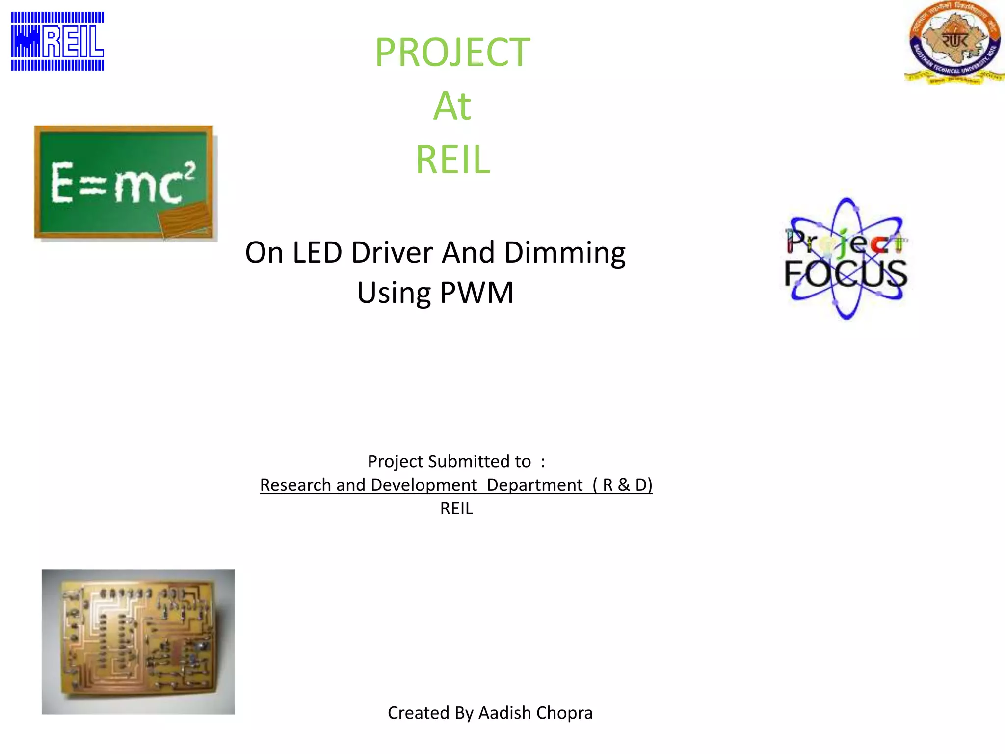 PROJECT 
At 
REIL 
On LED Driver And Dimming 
Using PWM 
Project Submitted to : 
Research and Development Department ( R & D) 
REIL 
Created By Aadish Chopra 
 