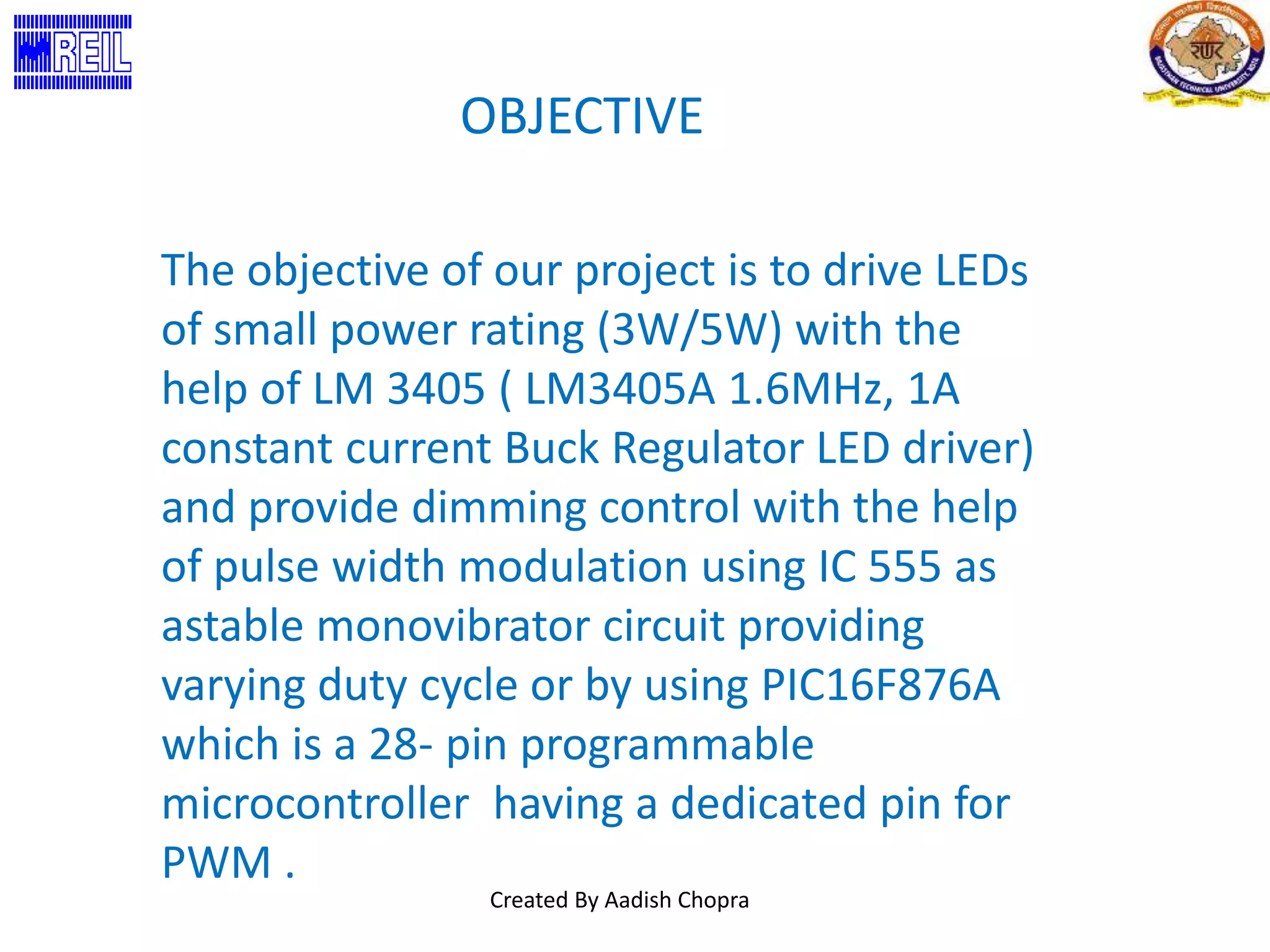 OBJECTIVE 
The objective of our project is to drive LEDs 
of small power rating (3W/5W) with the 
help of LM 3405 ( LM3405A 1.6MHz, 1A 
constant current Buck Regulator LED driver) 
and provide dimming control with the help 
of pulse width modulation using IC 555 as 
astable monovibrator circuit providing 
varying duty cycle or by using PIC16F876A 
which is a 28- pin programmable 
microcontroller having a dedicated pin for 
PWM . 
Created By Aadish Chopra 
 
