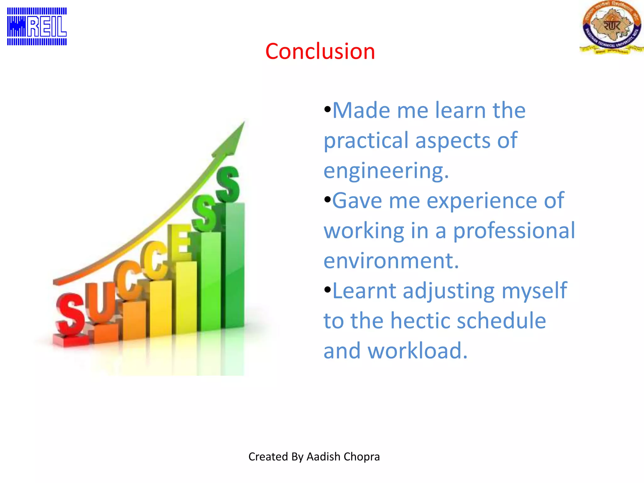 Conclusion 
•Made me learn the 
practical aspects of 
engineering. 
•Gave me experience of 
working in a professional 
environment. 
•Learnt adjusting myself 
to the hectic schedule 
and workload. 
Created By Aadish Chopra 
 