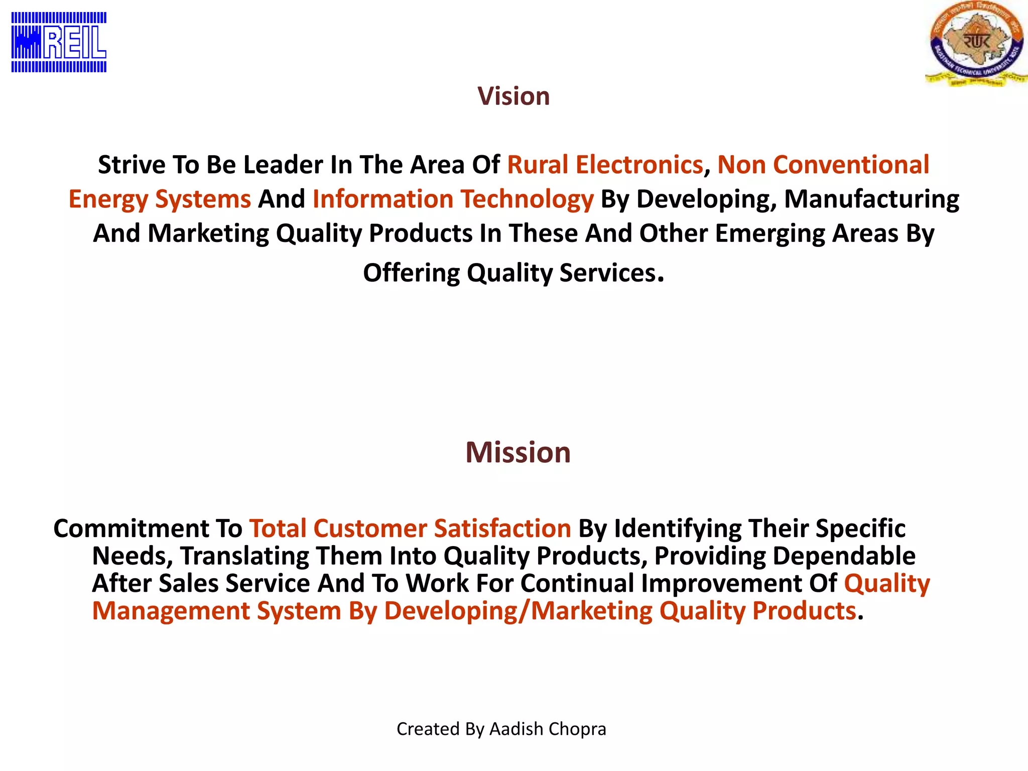 Vision 
Strive To Be Leader In The Area Of Rural Electronics, Non Conventional 
Energy Systems And Information Technology By Developing, Manufacturing 
And Marketing Quality Products In These And Other Emerging Areas By 
Offering Quality Services. 
Mission 
Commitment To Total Customer Satisfaction By Identifying Their Specific 
Needs, Translating Them Into Quality Products, Providing Dependable 
After Sales Service And To Work For Continual Improvement Of Quality 
Management System By Developing/Marketing Quality Products. 
Created By Aadish Chopra 
 