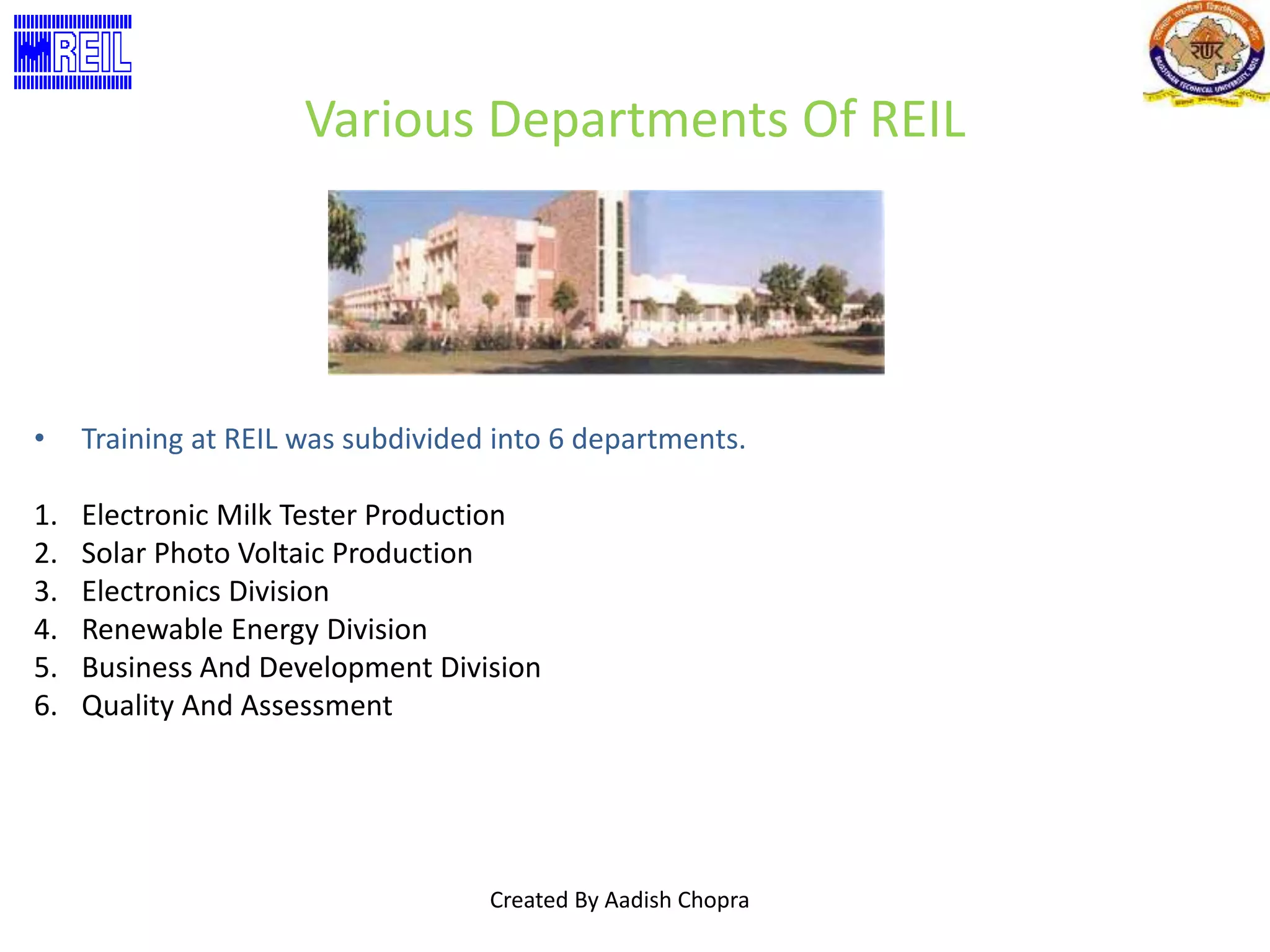 Various Departments Of REIL 
• Training at REIL was subdivided into 6 departments. 
1. Electronic Milk Tester Production 
2. Solar Photo Voltaic Production 
3. Electronics Division 
4. Renewable Energy Division 
5. Business And Development Division 
6. Quality And Assessment 
Created By Aadish Chopra 
 