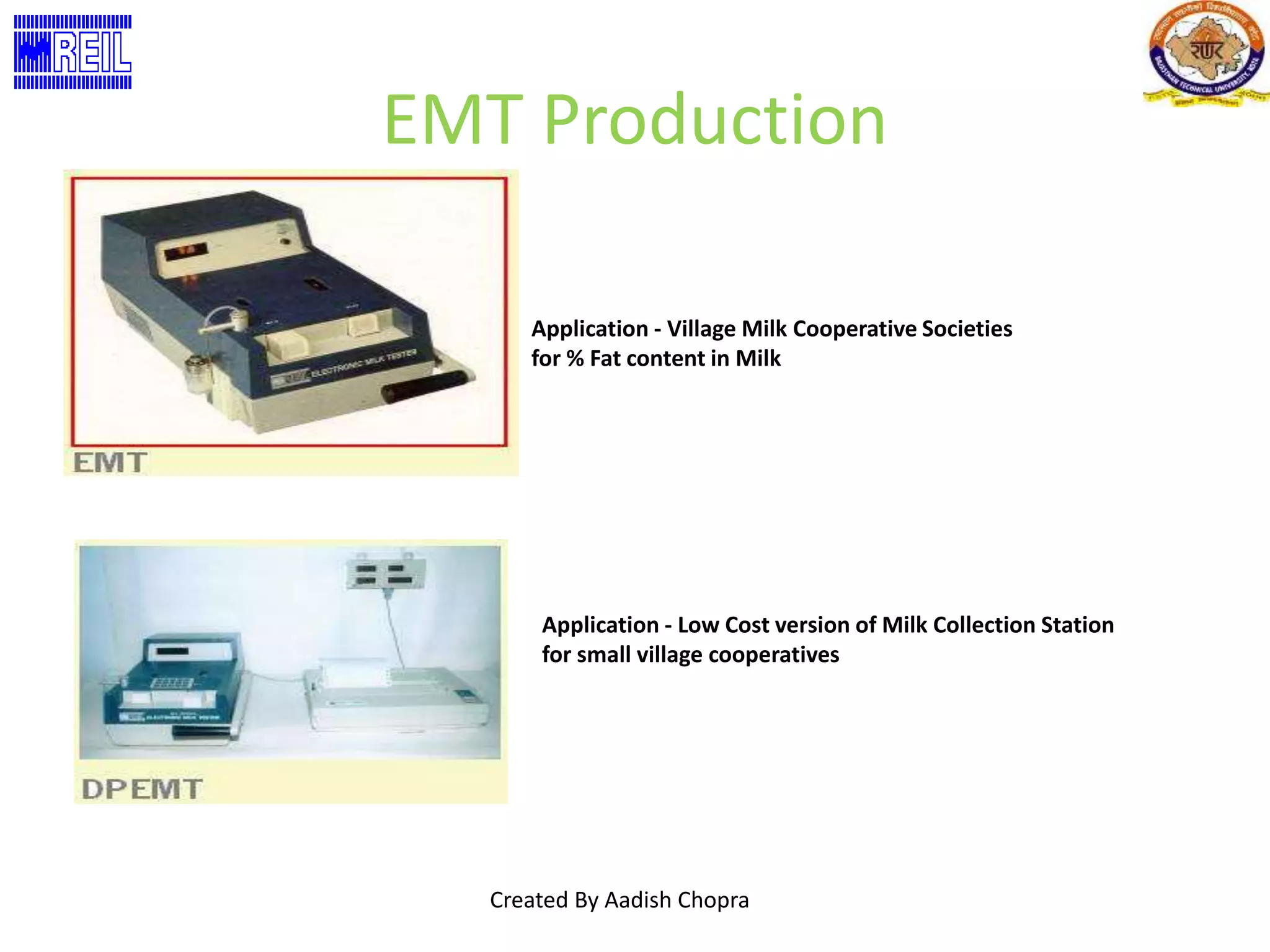 EMT Production 
Application - Village Milk Cooperative Societies 
for % Fat content in Milk 
Application - Low Cost version of Milk Collection Station 
for small village cooperatives 
Created By Aadish Chopra 
 