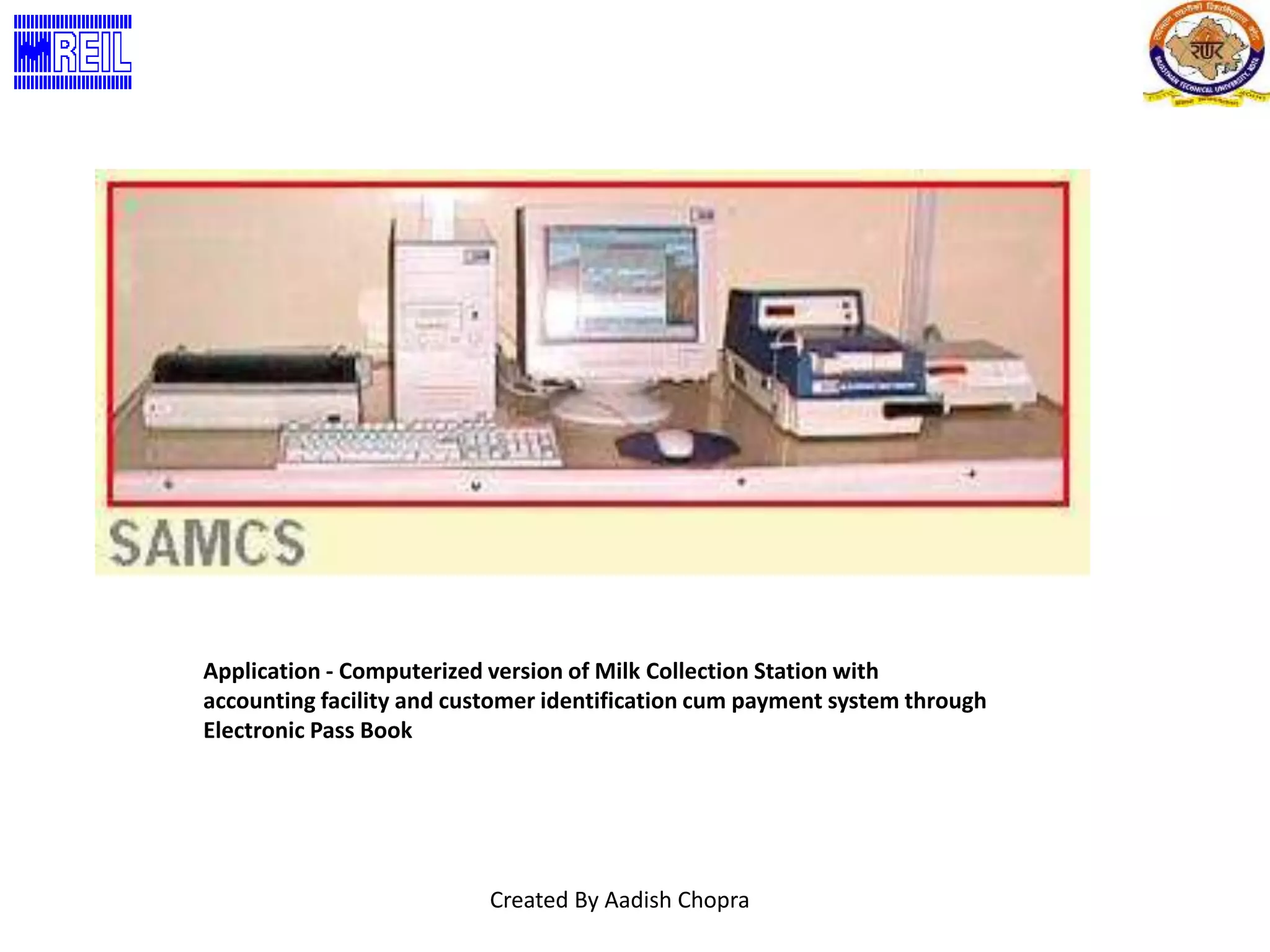 Application - Computerized version of Milk Collection Station with 
accounting facility and customer identification cum payment system through 
Electronic Pass Book 
Created By Aadish Chopra 
 