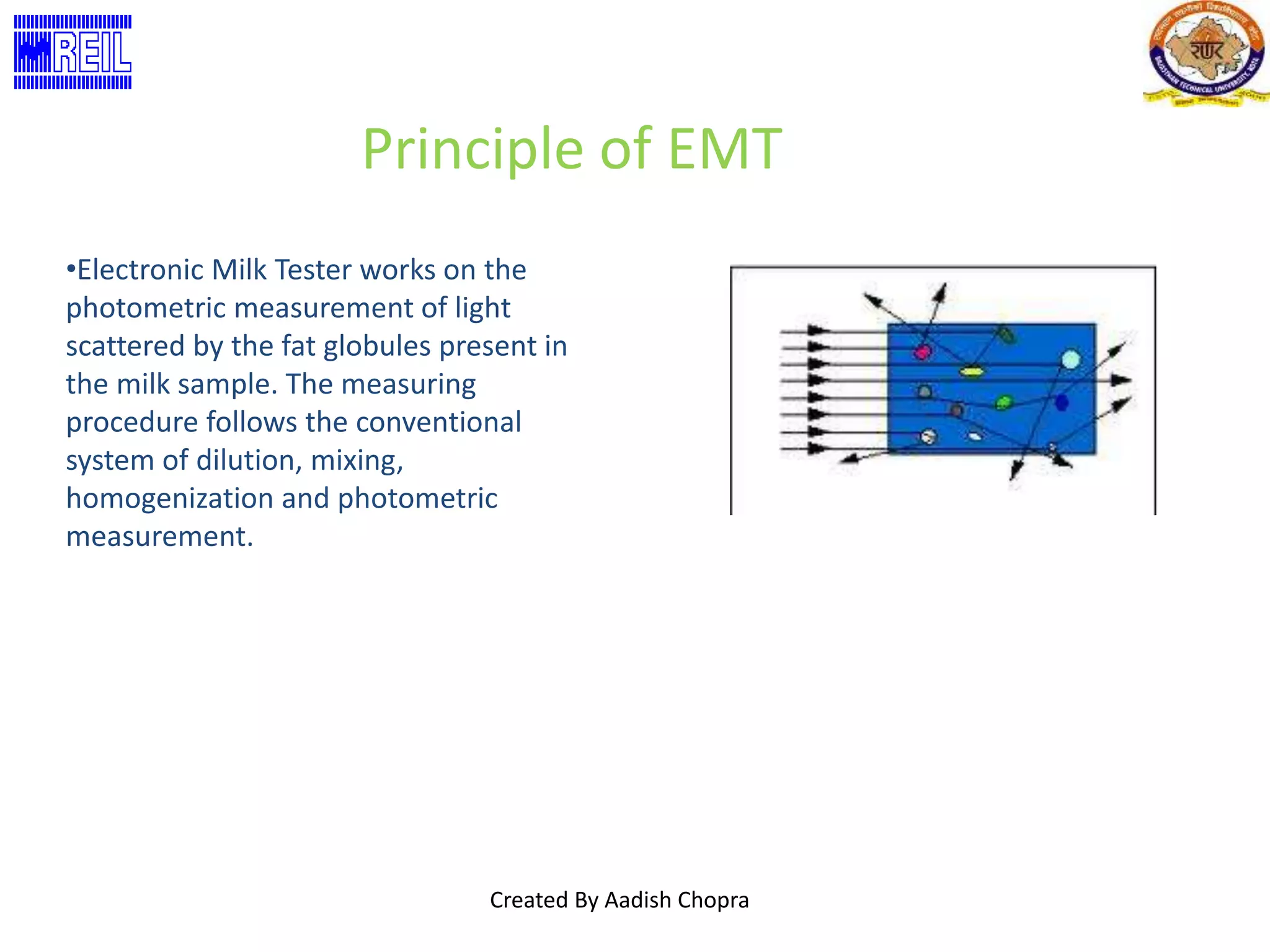 Principle of EMT 
•Electronic Milk Tester works on the 
photometric measurement of light 
scattered by the fat globules present in 
the milk sample. The measuring 
procedure follows the conventional 
system of dilution, mixing, 
homogenization and photometric 
measurement. 
Created By Aadish Chopra 
 