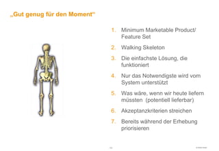 „Gut genug für den Moment“

                               1. Minimum Marketable Product/
                                  Feature Set
                               2. Walking Skeleton
                               3. Die einfachste Lösung, die
                                  funktioniert
                               4. Nur das Notwendigste wird vom
                                  System unterstützt
                               5. Was wäre, wenn wir heute liefern
                                  müssten (potentiell lieferbar)
                               6. Akzeptanzkriterien streichen
                               7. Bereits während der Erhebung
                                  priorisieren


                             -36-                                © HOOD GmbH
 