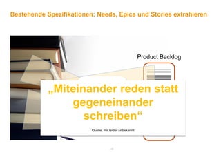 Bestehende Spezifikationen: Needs, Epics und Stories extrahieren




                                                         Product Backlog



                       Anforderungen
            „Miteinander reden statt
                       - Verstehen
                       - Gruppieren
                gegeneinander
                       - Konsolidieren
                       - Priorisieren

                   schreiben“
                       - Abstimmen
                       - Verlinken
                          Quelle: mir leider unbekannt




                                     -46-
 