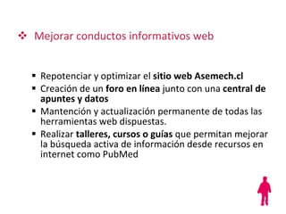 Mejorar conductos informativos web Repotenciar y optimizar el  sitio web   Asemech.cl Creación de un  foro en línea  junto con una  central de apuntes y datos Mantención y actualización permanente de todas las herramientas web dispuestas. Realizar  talleres, cursos o guías  que permitan mejorar la búsqueda activa de información desde recursos en internet como PubMed 