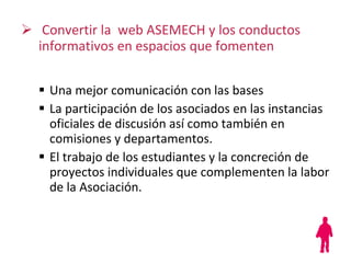 Convertir la  web ASEMECH y los conductos informativos en espacios que fomenten Una mejor comunicación  con las bases La participación de los asociados en las instancias oficiales de discusión así como también en comisiones y departamentos.  El trabajo de los estudiantes y la concreción de proyectos individuales que complementen la labor de la Asociación. 