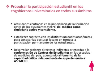Actividades centradas en la importancia de la formación cívica de los estudiantes y el  rol del médico como ciudadano activo y consciente. Establecer contacto con las distintas unidades académicas para conocer las posturas locales en torno a la participación permanente de los estudiantes. Desarrollar acciones directas o indirectas orientadas a la  conformación de Centros de Estudiantes  en las escuelas de medicina del país, apuntando al  fomento de la capacidad crítica   independiente de su pertenencia a ASEMECH . Propulsar la participación estudiantil en los cogobiernos universitarios en todos sus ámbitos 
