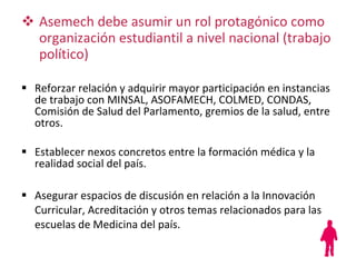 Asemech debe asumir un rol protagónico como organización estudiantil a nivel nacional (trabajo político) Reforzar relación y adquirir mayor participación en instancias de trabajo con MINSAL, ASOFAMECH, COLMED, CONDAS, Comisión de Salud del Parlamento, gremios de la salud, entre otros. Establecer nexos concretos entre la formación médica y la realidad social del país. Asegurar espacios de discusión en relación a la Innovación Curricular, Acreditación y otros temas relacionados para las escuelas de Medicina del país. 