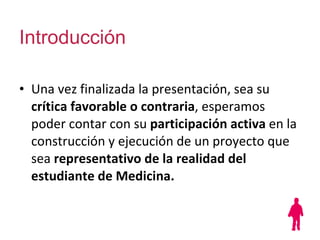 Introducción Una vez finalizada la presentación, sea su  crítica favorable o contraria , esperamos poder contar con su  participación activa  en la construcción y ejecución de un proyecto que sea  representativo de la realidad del estudiante de Medicina. 