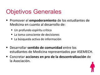 Objetivos Generales Promover el  empoderamiento  de los estudiantes de Medicina en cuanto al desarrollo de:   Un profundo espíritu crítico  La toma consciente de decisiones La búsqueda activa de información  Desarrollar  sentido de comunidad  entre los estudiantes de Medicina representados por ASEMECH. Concretar  acciones en pro de la descentralización  de la Asociación. 