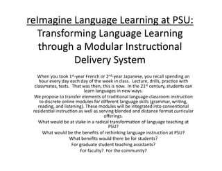 reImagine	
  Language	
  Learning	
  at	
  PSU:	
  
  Transforming	
  Language	
  Learning	
  
   through	
  a	
  Modular	
  Instruc:onal	
  
             Delivery	
  System	
    When	
  you	
  took	
  1st-­‐year	
  French	
  or	
  2nd-­‐year	
  Japanese,	
  you	
  recall	
  spending	
  an	
  
    hour	
  every	
  day	
  each	
  day	
  of	
  the	
  week	
  in	
  class.	
  	
  Lecture,	
  drills,	
  prac:ce	
  with	
  
  classmates,	
  tests.	
  	
  That	
  was	
  then,	
  this	
  is	
  now.	
  	
  In	
  the	
  21st	
  century,	
  students	
  can	
  
                                        learn	
  languages	
  in	
  new	
  ways.	
  	
  	
  
  We	
  propose	
  to	
  transfer	
  elements	
  of	
  tradi:onal	
  language-­‐classroom	
  instruc:on	
  
     to	
  discrete	
  online	
  modules	
  for	
  diﬀerent	
  language	
  skills	
  (grammar,	
  wri:ng,	
  
    reading,	
  and	
  listening).	
  These	
  modules	
  will	
  be	
  integrated	
  into	
  conven:onal	
  
 residen:al	
  instruc:on	
  as	
  well	
  as	
  serving	
  blended	
  and	
  distance	
  format	
  curricular	
  
                                                         oﬀerings.	
  
    What	
  would	
  be	
  at	
  stake	
  in	
  a	
  radical	
  transforma:on	
  of	
  language	
  teaching	
  at	
  
                                                            PSU?	
  	
  	
  
        What	
  would	
  be	
  the	
  beneﬁts	
  of	
  rethinking	
  language	
  instruc:on	
  at	
  PSU?	
  	
  	
  
                           What	
  beneﬁts	
  would	
  there	
  be	
  for	
  students?	
  	
  	
  
                             For	
  graduate	
  student	
  teaching	
  assistants?	
  	
  	
  
                                    For	
  faculty?	
  	
  For	
  the	
  community?	
 