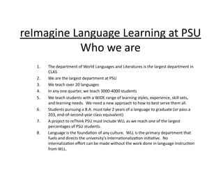 reImagine	
  Language	
  Learning	
  at	
  PSU	
  
              Who	
  we	
  are	
    1.    The	
  department	
  of	
  World	
  Languages	
  and	
  Literatures	
  is	
  the	
  largest	
  department	
  in	
  
          CLAS	
  
    2.    We	
  are	
  the	
  largest	
  department	
  at	
  PSU	
  
    3.    We	
  teach	
  over	
  20	
  languages	
  
    4.    In	
  any	
  one	
  quarter,	
  we	
  teach	
  3000-­‐4000	
  students	
  
    5.    We	
  teach	
  students	
  with	
  a	
  WIDE	
  range	
  of	
  learning	
  styles,	
  experience,	
  skill	
  sets,	
  
          and	
  learning	
  needs.	
  	
  We	
  need	
  a	
  new	
  approach	
  to	
  how	
  to	
  best	
  serve	
  them	
  all.	
  
    6.    Students	
  pursuing	
  a	
  B.A.	
  must	
  take	
  2	
  years	
  of	
  a	
  language	
  to	
  graduate	
  (or	
  pass	
  a	
  
          203,	
  end-­‐of-­‐second-­‐year	
  class	
  equivalent).	
  
    7.    A	
  project	
  to	
  reThink	
  PSU	
  must	
  include	
  WLL	
  as	
  we	
  reach	
  one	
  of	
  the	
  largest	
  
          percentages	
  of	
  PSU	
  students.	
  
    8.    Language	
  is	
  the	
  founda:on	
  of	
  any	
  culture.	
  	
  WLL	
  is	
  the	
  primary	
  department	
  that	
  
          fuels	
  and	
  directs	
  the	
  university’s	
  Interna:onaliza:on	
  ini:a:ve.	
  	
  No	
  
          internaliza:on	
  eﬀort	
  can	
  be	
  made	
  without	
  the	
  work	
  done	
  in	
  language	
  instruc:on	
  
          from	
  WLL.	
 
