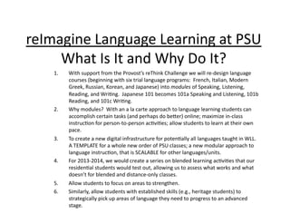 reImagine	
  Language	
  Learning	
  at	
  PSU	
  
     What	
  Is	
  It	
  and	
  Why	
  Do	
  It?	
     1.    With	
  support	
  from	
  the	
  Provost’s	
  reThink	
  Challenge	
  we	
  will	
  re-­‐design	
  language	
  
           courses	
  (beginning	
  with	
  six	
  trial	
  language	
  programs:	
  	
  French,	
  Italian,	
  Modern	
  
           Greek,	
  Russian,	
  Korean,	
  and	
  Japanese)	
  into	
  modules	
  of	
  Speaking,	
  Listening,	
  
           Reading,	
  and	
  Wri:ng.	
  	
  Japanese	
  101	
  becomes	
  101a	
  Speaking	
  and	
  Listening,	
  101b	
  
           Reading,	
  and	
  101c	
  Wri:ng.	
  
     2.    Why	
  modules?	
  	
  With	
  an	
  a	
  la	
  carte	
  approach	
  to	
  language	
  learning	
  students	
  can	
  
           accomplish	
  certain	
  tasks	
  (and	
  perhaps	
  do	
  becer)	
  online;	
  maximize	
  in-­‐class	
  
           instruc:on	
  for	
  person-­‐to-­‐person	
  ac:vi:es;	
  allow	
  students	
  to	
  learn	
  at	
  their	
  own	
  
           pace.	
  
     3.    To	
  create	
  a	
  new	
  digital	
  infrastructure	
  for	
  poten:ally	
  all	
  languages	
  taught	
  in	
  WLL.	
  	
  
           A	
  TEMPLATE	
  for	
  a	
  whole	
  new	
  order	
  of	
  PSU	
  classes;	
  a	
  new	
  modular	
  approach	
  to	
  
           language	
  instruc:on,	
  that	
  is	
  SCALABLE	
  for	
  other	
  languages/units.	
  
     4.    For	
  2013-­‐2014,	
  we	
  would	
  create	
  a	
  series	
  on	
  blended	
  learning	
  ac:vi:es	
  that	
  our	
  
           residen:al	
  students	
  would	
  test	
  out,	
  allowing	
  us	
  to	
  assess	
  what	
  works	
  and	
  what	
  
           doesn’t	
  for	
  blended	
  and	
  distance-­‐only	
  classes.	
  
     5.    Allow	
  students	
  to	
  focus	
  on	
  areas	
  to	
  strengthen.	
  
     6.    Similarly,	
  allow	
  students	
  with	
  established	
  skills	
  (e.g.,	
  heritage	
  students)	
  to	
  
           strategically	
  pick	
  up	
  areas	
  of	
  language	
  they	
  need	
  to	
  progress	
  to	
  an	
  advanced	
  
           stage.	
  
 
