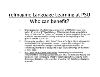 reImagine	
  Language	
  Learning	
  at	
  PSU	
  
        Who	
  can	
  beneﬁt?	
      1.    Undergraduates	
  who	
  take	
  language	
  courses	
  at	
  PSU	
  ofen	
  place	
  into	
  
            higher	
  1st-­‐level	
  or	
  2nd-­‐level	
  classes.	
  	
  This	
  modular	
  design	
  would	
  allow	
  
            them	
  to	
  “catch	
  up”	
  or	
  “speed	
  up”	
  required	
  areas	
  at	
  any	
  point	
  during	
  the	
  
            academic	
  year	
  rather	
  than	
  having	
  to	
  wait	
  for	
  the	
  beginning	
  of	
  Fall	
  
            quarter	
  to	
  take	
  101	
  or	
  201.	
  
      2.    Community	
  members.	
  	
  Who	
  doesn’t	
  have	
  a	
  Portland	
  friend	
  who	
  wanted	
  
            to	
  take	
  French	
  or	
  Japanese	
  but	
  cannot	
  come	
  to	
  PSU	
  during	
  8-­‐5	
  for	
  
            classes?	
  	
  Modular	
  class	
  design	
  can	
  allow	
  high	
  school	
  students	
  or	
  
            community	
  members	
  to	
  take	
  parts	
  of	
  our	
  course	
  oﬀerings	
  on	
  their	
  :me	
  
            at	
  their	
  pace.	
  
      3.    WLL	
  Graduate	
  Students	
  and	
  Faculty:	
  	
  by	
  crea:ng	
  modular	
  online	
  
            components	
  to	
  the	
  language	
  courses,	
  our	
  M.A.	
  students	
  and	
  faculty	
  will	
  
            have	
  new	
  tools	
  to	
  measure	
  eﬀec:ve	
  teaching	
  prac:ces,	
  helping	
  them	
  
            develop	
  pedagogical	
  skills	
  as	
  well	
  as	
  providing	
  rich	
  data	
  for	
  pedagogical	
  
            research.	
  
 