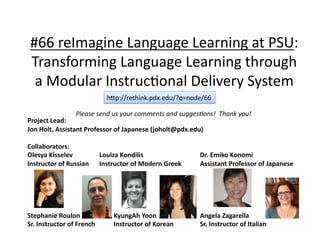 #66	
  reImagine	
  Language	
  Learning	
  at	
  PSU:	
  
 Transforming	
  Language	
  Learning	
  through	
  
  a	
  Modular	
  Instruc:onal	
  Delivery	
  System	
                                         hcp://rethink.pdx.edu/?q=node/66	

                         Please	
  send	
  us	
  your	
  comments	
  and	
  sugges1ons!	
  	
  Thank	
  you!	
Project	
  Lead:	
  
Jon	
  Holt,	
  Assistant	
  Professor	
  of	
  Japanese	
  (joholt@pdx.edu)	
  

Collaborators:	
  
Olesya	
  Kisselev 	
                	
  Louiza	
  Kondilis      	
      	
   	
        	
  Dr.	
  Emiko	
  Konomi	
  
Instructor	
  of	
  Russian          	
  Instructor	
  of	
  Modern	
  Greek 	
         	
  Assistant	
  Professor	
  of	
  Japanese	
  




Stephanie	
  Roulon 	
            	
        	
  KyungAh	
  Yoon	
        	
      	
     	
  Angela	
  Zagarella	
  
Sr.	
  Instructor	
  of	
  French 	
        	
  Instructor	
  of	
  Korean       	
     	
  Sr.	
  Instructor	
  of	
  Italian	
 