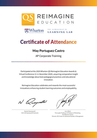 May Portuguez Castro
AP Corporate Training
Participated at the 2020 Wharton-QS Reimagine Education Awards &
Virtual Conference (2-11 December 2020), acquiring comparative insight
and knowledge about best pedagogical practices and educational
innovation.
Reimagine Education celebrates and rewards the most successful
innovations enhancing student learning outcomes and employability.
 