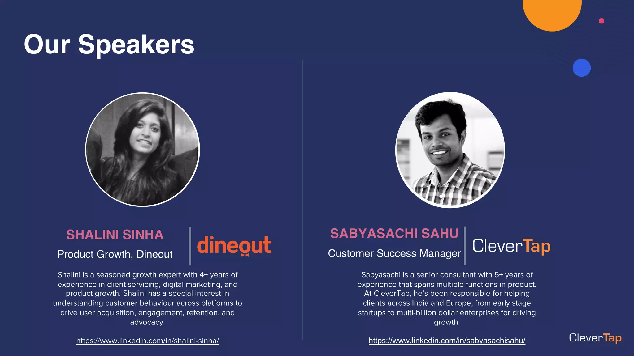 Our Speakers
Shalini is a seasoned growth expert with 4+ years of
experience in client servicing, digital marketing, and
product growth. Shalini has a special interest in
understanding customer behaviour across platforms to
drive user acquisition, engagement, retention, and
advocacy.
https://www.linkedin.com/in/shalini-sinha/
SABYASACHI SAHU
Customer Success Manager
Sabyasachi is a senior consultant with 5+ years of
experience that spans multiple functions in product.
At CleverTap, he’s been responsible for helping
clients across India and Europe, from early stage
startups to multi-billion dollar enterprises for driving
growth.
https://www.linkedin.com/in/sabyasachisahu/
SHALINI SINHA
Product Growth, Dineout
 