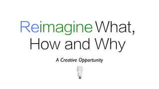 ReimagineWhat,
How and Why
A Creative Opportunity
 