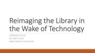 Reimaging the Library in 
the Wake of Technology 
FORWARD FOCUS 
OCTOBER 2014 
ANNE-MARIE EGGLESTON 
 