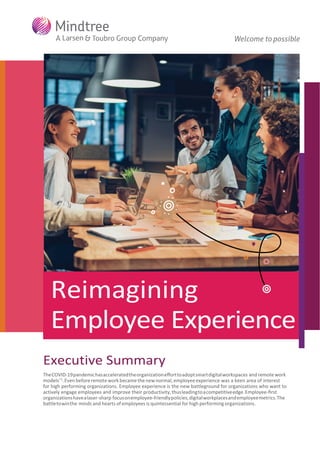Reimagining
Employee Experience
Executive Summary
TheCOVID-19pandemichasacceleratedtheorganizationeﬀorttoadoptsmartdigitalworkspaces andremote work
models15
.Even beforeremoteworkbecamethenewnormal, employeeexperience was a keen area of interest
for high performing organizations. Employee experience is the new battleground for organizations who want to
actively engage employees and improve their productivity,thusleadingtoacompetitiveedge.Employee-ﬁrst
organizationshavealaser-sharp focusonemployee-friendlypolicies,digitalworkplacesandemployeemetrics.The
battletowinthe minds and hearts of employees is quintessential for high performing organizations.
 