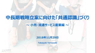 Takayuki Yamazaki
中長期戦略立案に向けた「共通認識」づくり
～ 小売・流通サービス産業編 ～
2018年11月29日
Takayuki Yamazaki
 
