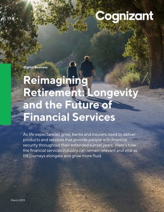 March 2019
Digital Business
Reimagining
Retirement: Longevity
and the Future of
Financial Services
As life expectancies grow, banks and insurers need to deliver
products and services that provide people with financial
security throughout their extended sunset years. Here’s how
the financial services industry can remain relevant and vital as
life journeys elongate and grow more fluid.
 