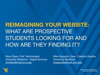 WEST VIRGINIA UNIVERSITY
UNIVERSITY RELATIONS
Dave Olsen, Prof. Technologist

University Relations - Digital Services

dmolsen@mail.wvu.edu
WEST VIRGINIA UNIVERSITY
UNIVERSITY RELATIONS
REIMAGINING YOUR WEBSITE:
WHAT ARE PROSPECTIVE
STUDENTS LOOKING FOR AND
HOW ARE THEY FINDING IT?
Mike Esposito, Exec. Creative Director

University Relations

miesposito@mail.wvu.edu
 