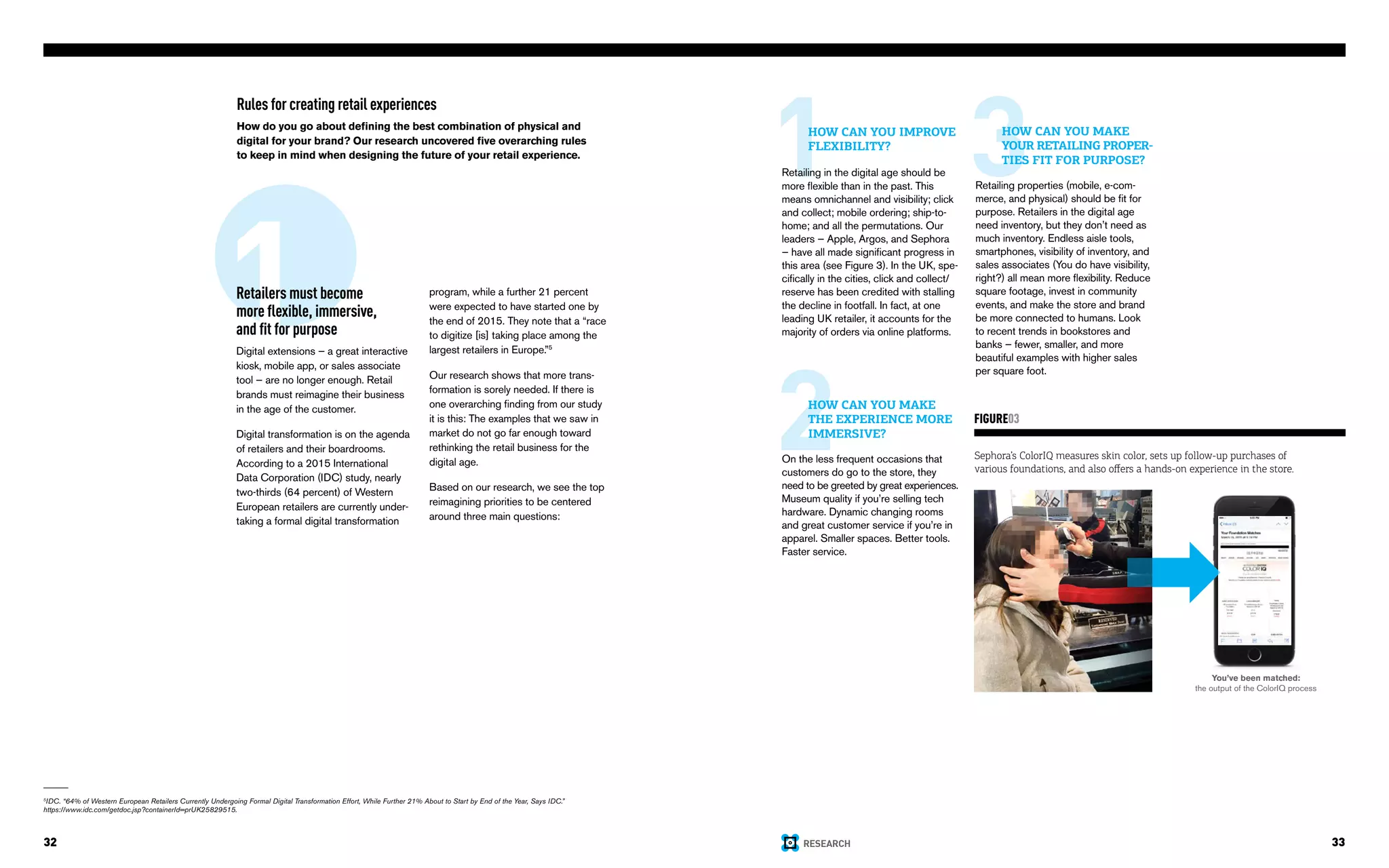 RESEARCH32 33
Rules for creating retail experiences
How do you go about defining the best combination of physical and
digital for your brand? Our research uncovered five overarching rules
to keep in mind when designing the future of your retail experience.
1Retailers must become
more flexible, immersive,
and fit for purpose
Digital extensions — a great interactive
kiosk, mobile app, or sales associate
tool — are no longer enough. Retail
brands must reimagine their business
in the age of the customer.
Digital transformation is on the agenda
of retailers and their boardrooms.
According to a 2015 International
Data Corporation (IDC) study, nearly
two-thirds (64 percent) of Western
European retailers are currently under-
taking a formal digital transformation
5
IDC. “64% of Western European Retailers Currently Undergoing Formal Digital Transformation Effort, While Further 21% About to Start by End of the Year, Says IDC.”
https://www.idc.com/getdoc.jsp?containerId=prUK25829515.
program, while a further 21 percent
were expected to have started one by
the end of 2015. They note that a “race
to digitize [is] taking place among the
largest retailers in Europe.”5
Our research shows that more trans-
formation is sorely needed. If there is
one overarching finding from our study
it is this: The examples that we saw in
market do not go far enough toward
rethinking the retail business for the
digital age.
Based on our research, we see the top
reimagining priorities to be centered
around three main questions:
You’ve been matched:
the output of the ColorIQ process
Sephora’s ColorIQ measures skin color, sets up follow-up purchases of
various foundations, and also offers a hands-on experience in the store.
FIGURE03
1HOW CAN YOU IMPROVE
FLEXIBILITY?
Retailing in the digital age should be
more flexible than in the past. This
means omnichannel and visibility; click
and collect; mobile ordering; ship-to-
home; and all the permutations. Our
leaders — Apple, Argos, and Sephora
— have all made significant progress in
this area (see Figure 3). In the UK, spe-
cifically in the cities, click and collect/
reserve has been credited with stalling
the decline in footfall. In fact, at one
leading UK retailer, it accounts for the
majority of orders via online platforms.
2HOW CAN YOU MAKE
THE EXPERIENCE MORE
IMMERSIVE?
On the less frequent occasions that
customers do go to the store, they
need to be greeted by great experiences.
Museum quality if you’re selling tech
hardware. Dynamic changing rooms
and great customer service if you’re in
apparel. Smaller spaces. Better tools.
Faster service.
3HOW CAN YOU MAKE
YOUR RETAILING PROPER-
TIES FIT FOR PURPOSE?
Retailing properties (mobile, e-com-
merce, and physical) should be fit for
purpose. Retailers in the digital age
need inventory, but they don’t need as
much inventory. Endless aisle tools,
smartphones, visibility of inventory, and
sales associates (You do have visibility,
right?) all mean more flexibility. Reduce
square footage, invest in community
events, and make the store and brand
be more connected to humans. Look
to recent trends in bookstores and
banks — fewer, smaller, and more
beautiful examples with higher sales
per square foot.
 