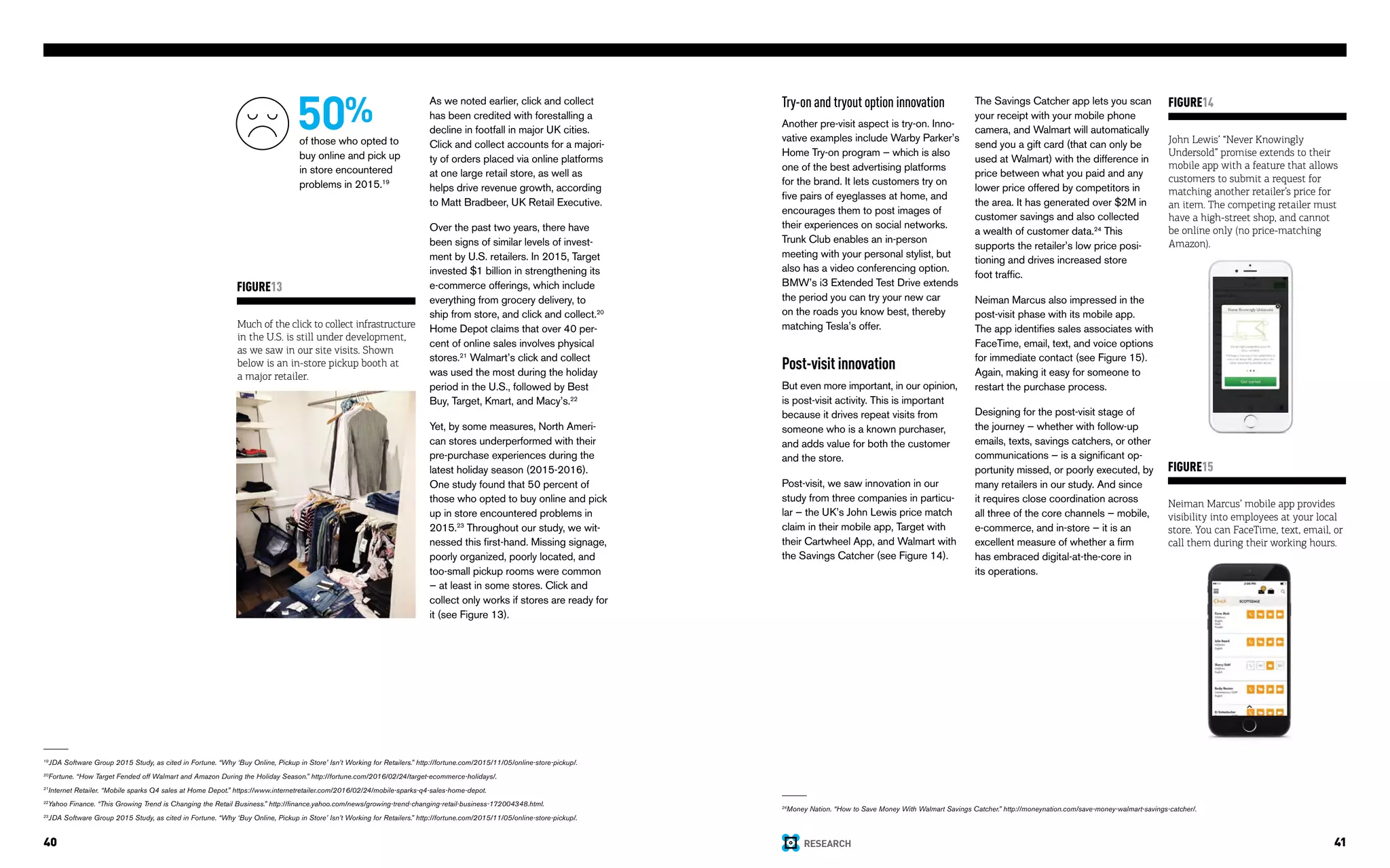 RESEARCH40 41
As we noted earlier, click and collect
has been credited with forestalling a
decline in footfall in major UK cities.
Click and collect accounts for a majori-
ty of orders placed via online platforms
at one large retail store, as well as
helps drive revenue growth, according
to Matt Bradbeer, UK Retail Executive.
Over the past two years, there have
been signs of similar levels of invest-
ment by U.S. retailers. In 2015, Target
invested $1 billion in strengthening its
e-commerce offerings, which include
everything from grocery delivery, to
ship from store, and click and collect.20
Home Depot claims that over 40 per-
cent of online sales involves physical
stores.21
Walmart’s click and collect
was used the most during the holiday
period in the U.S., followed by Best
Buy, Target, Kmart, and Macy’s.22
Yet, by some measures, North Ameri-
can stores underperformed with their
pre-purchase experiences during the
latest holiday season (2015-2016).
One study found that 50 percent of
those who opted to buy online and pick
up in store encountered problems in
2015.23
Throughout our study, we wit-
nessed this first-hand. Missing signage,
poorly organized, poorly located, and
too-small pickup rooms were common
— at least in some stores. Click and
collect only works if stores are ready for
it (see Figure 13).
Much of the click to collect infrastructure
in the U.S. is still under development,
as we saw in our site visits. Shown
below is an in-store pickup booth at
a major retailer.
FIGURE13
19
JDA Software Group 2015 Study, as cited in Fortune. “Why ‘Buy Online, Pickup in Store’ Isn’t Working for Retailers.” http://fortune.com/2015/11/05/online-store-pickup/.
20
Fortune. “How Target Fended off Walmart and Amazon During the Holiday Season.” http://fortune.com/2016/02/24/target-ecommerce-holidays/.
21
Internet Retailer. “Mobile sparks Q4 sales at Home Depot.” https://www.internetretailer.com/2016/02/24/mobile-sparks-q4-sales-home-depot.
22
Yahoo Finance. “This Growing Trend is Changing the Retail Business.” http://finance.yahoo.com/news/growing-trend-changing-retail-business-172004348.html.
23
JDA Software Group 2015 Study, as cited in Fortune. “Why ‘Buy Online, Pickup in Store’ Isn’t Working for Retailers.” http://fortune.com/2015/11/05/online-store-pickup/.
Try-on and tryout option innovation
Another pre-visit aspect is try-on. Inno-
vative examples include Warby Parker’s
Home Try-on program — which is also
one of the best advertising platforms
for the brand. It lets customers try on
five pairs of eyeglasses at home, and
encourages them to post images of
their experiences on social networks.
Trunk Club enables an in-person
meeting with your personal stylist, but
also has a video conferencing option.
BMW’s i3 Extended Test Drive extends
the period you can try your new car
on the roads you know best, thereby
matching Tesla’s offer.
Post-visit innovation
But even more important, in our opinion,
is post-visit activity. This is important
because it drives repeat visits from
someone who is a known purchaser,
and adds value for both the customer
and the store.
Post-visit, we saw innovation in our
study from three companies in particu-
lar — the UK’s John Lewis price match
claim in their mobile app, Target with
their Cartwheel App, and Walmart with
the Savings Catcher (see Figure 14).
John Lewis’ “Never Knowingly
Undersold” promise extends to their
mobile app with a feature that allows
customers to submit a request for
matching another retailer’s price for
an item. The competing retailer must
have a high-street shop, and cannot
be online only (no price-matching
Amazon).
FIGURE14
Neiman Marcus’ mobile app provides
visibility into employees at your local
store. You can FaceTime, text, email, or
call them during their working hours.
FIGURE15
50%
of those who opted to
buy online and pick up
in store encountered
problems in 2015.19
24
Money Nation. “How to Save Money With Walmart Savings Catcher.” http://moneynation.com/save-money-walmart-savings-catcher/.
The Savings Catcher app lets you scan
your receipt with your mobile phone
camera, and Walmart will automatically
send you a gift card (that can only be
used at Walmart) with the difference in
price between what you paid and any
lower price offered by competitors in
the area. It has generated over $2M in
customer savings and also collected
a wealth of customer data.24
This
supports the retailer’s low price posi-
tioning and drives increased store
foot traffic.
Neiman Marcus also impressed in the
post-visit phase with its mobile app.
The app identifies sales associates with
FaceTime, email, text, and voice options
for immediate contact (see Figure 15).
Again, making it easy for someone to
restart the purchase process.
Designing for the post-visit stage of
the journey — whether with follow-up
emails, texts, savings catchers, or other
communications — is a significant op-
portunity missed, or poorly executed, by
many retailers in our study. And since
it requires close coordination across
all three of the core channels — mobile,
e-commerce, and in-store — it is an
excellent measure of whether a firm
has embraced digital-at-the-core in
its operations.
 