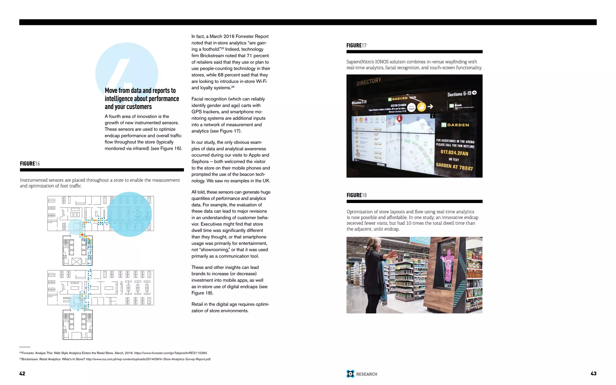 RESEARCH42 43
4Movefromdataandreportsto
intelligenceaboutperformance
andyourcustomers
A fourth area of innovation is the
growth of new instrumented sensors.
These sensors are used to optimize
endcap performance and overall traffic
flow throughout the store (typically
monitored via infrared) (see Figure 16).
Instrumented sensors are placed throughout a store to enable the measurement
and optimization of foot traffic.
FIGURE16
In fact, a March 2016 Forrester Report
noted that in-store analytics “are gain-
ing a foothold.”25
Indeed, technology
firm Brickstream noted that 71 percent
of retailers said that they use or plan to
use people-counting technology in their
stores, while 68 percent said that they
are looking to introduce in-store Wi-Fi
and loyalty systems.26
Facial recognition (which can reliably
identify gender and age) carts with
GPS trackers, and smartphone mo-
nitoring systems are additional inputs
into a network of measurement and
analytics (see Figure 17).
In our study, the only obvious exam-
ples of data and analytical awareness
occurred during our visits to Apple and
Sephora — both welcomed the visitor
to the store on their mobile phones and
prompted the use of the beacon tech-
nology. We saw no examples in the UK.
All told, these sensors can generate huge
quantities of performance and analytics
data. For example, the evaluation of
these data can lead to major revisions
in an understanding of customer beha-
vior. Executives might find that store
dwell time was significantly different
than they thought, or that smartphone
usage was primarily for entertainment,
not “showrooming,” or that it was used
primarily as a communication tool.
These and other insights can lead
brands to increase (or decrease)
investment into mobile apps, as well
as in-store use of digital endcaps (see
Figure 18).
Retail in the digital age requires optimi-
zation of store environments.
SapientNitro’s IONOS solution combines in-venue wayfinding with
real-time analytics, facial recognition, and touch-screen functionality.
FIGURE17
Optimization of store layouts and flow using real-time analytics
is now possible and affordable. In one study, an innovative endcap
received fewer visits, but had 10 times the total dwell time than
the adjacent, unlit endcap.
FIGURE18
25
Forrester. Analyze This: Web Style Analytics Enters the Retail Store. March, 2016. https://www.forrester.com/go?objectid=RES115390.
26
Brickstream. Retail Analytics: What’s In Store? http://www.ics.com.ph/wp-content/uploads/2014/09/In-Store-Analytics-Survey-Report.pdf.
 