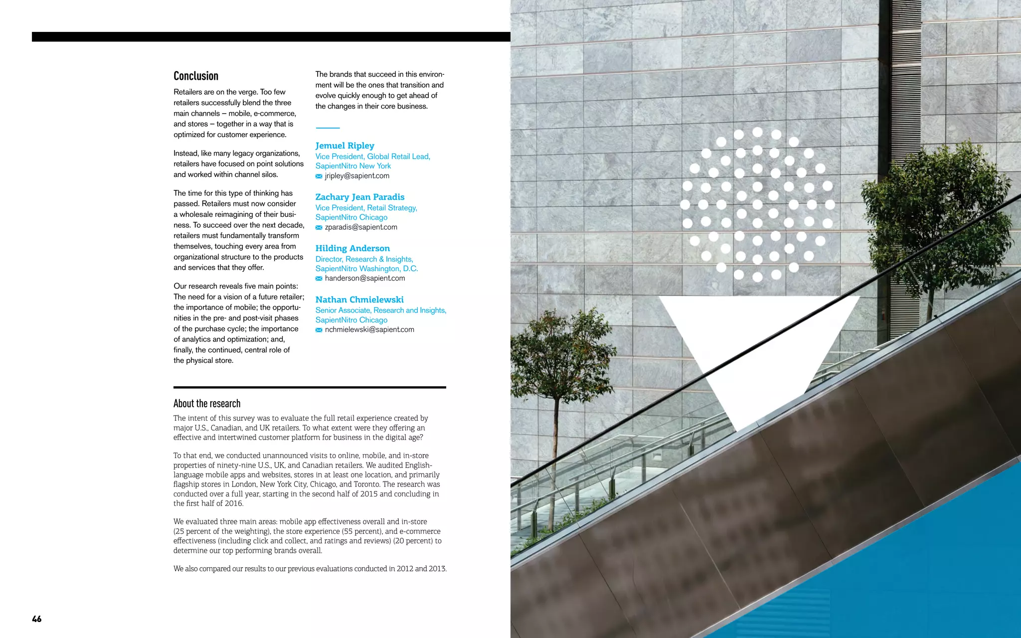 46
Conclusion
Retailers are on the verge. Too few
retailers successfully blend the three
main channels — mobile, e-commerce,
and stores — together in a way that is
optimized for customer experience.
Instead, like many legacy organizations,
retailers have focused on point solutions
and worked within channel silos.
The time for this type of thinking has
passed. Retailers must now consider
a wholesale reimagining of their busi-
ness. To succeed over the next decade,
retailers must fundamentally transform
themselves, touching every area from
organizational structure to the products
and services that they offer.
Our research reveals five main points:
The need for a vision of a future retailer;
the importance of mobile; the opportu-
nities in the pre- and post-visit phases
of the purchase cycle; the importance
of analytics and optimization; and,
finally, the continued, central role of
the physical store.
Jemuel Ripley
Vice President, Global Retail Lead,
SapientNitro New York
jripley@sapient.com
Zachary Jean Paradis
Vice President, Retail Strategy,
SapientNitro Chicago
zparadis@sapient.com
Hilding Anderson
Director, Research & Insights,
SapientNitro Washington, D.C.
handerson@sapient.com
Nathan Chmielewski 
Senior Associate, Research and Insights,
SapientNitro Chicago
nchmielewski@sapient.com
The brands that succeed in this environ-
ment will be the ones that transition and
evolve quickly enough to get ahead of
the changes in their core business.
About the research
The intent of this survey was to evaluate the full retail experience created by
major U.S., Canadian, and UK retailers. To what extent were they offering an
effective and intertwined customer platform for business in the digital age?
To that end, we conducted unannounced visits to online, mobile, and in-store
properties of ninety-nine U.S., UK, and Canadian retailers. We audited English-
language mobile apps and websites, stores in at least one location, and primarily
flagship stores in London, New York City, Chicago, and Toronto. The research was
conducted over a full year, starting in the second half of 2015 and concluding in
the first half of 2016.
We evaluated three main areas: mobile app effectiveness overall and in-store
(25 percent of the weighting), the store experience (55 percent), and e-commerce
effectiveness (including click and collect, and ratings and reviews) (20 percent) to
determine our top performing brands overall.
We also compared our results to our previous evaluations conducted in 2012 and 2013.
 