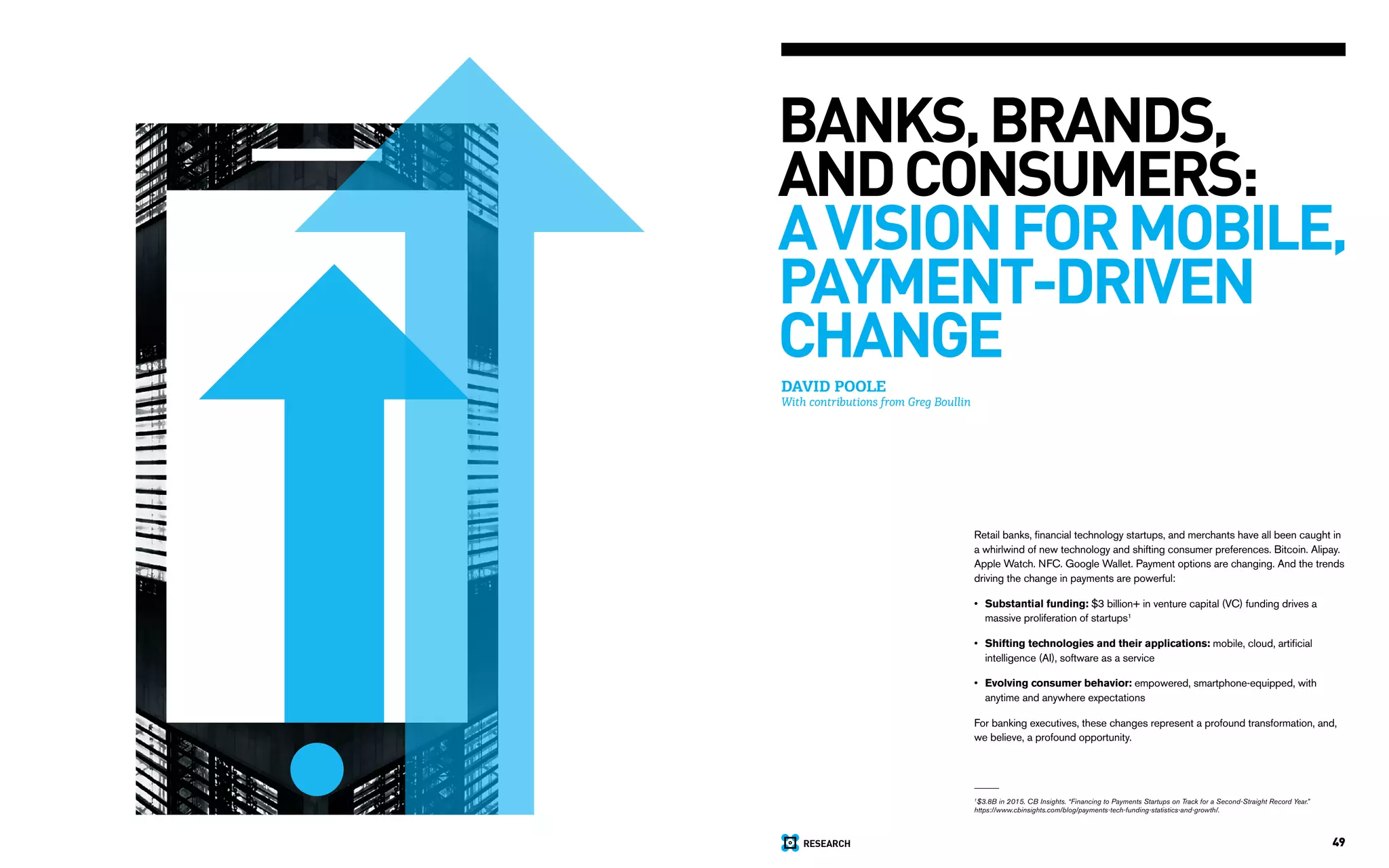 RESEARCH 49
DAVID POOLE
With contributions from Greg Boullin
BANKS, BRANDS,
ANDCONSUMERS:
AVISIONFORMOBILE,
PAYMENT-DRIVEN
CHANGE
Retail banks, financial technology startups, and merchants have all been caught in
a whirlwind of new technology and shifting consumer preferences. Bitcoin. Alipay.
Apple Watch. NFC. Google Wallet. Payment options are changing. And the trends
driving the change in payments are powerful:
Substantial funding: $3 billion+ in venture capital (VC) funding drives a
massive proliferation of startups1
Shifting technologies and their applications: mobile, cloud, artificial
intelligence (AI), software as a service
Evolving consumer behavior: empowered, smartphone-equipped, with
anytime and anywhere expectations
For banking executives, these changes represent a profound transformation, and,
we believe, a profound opportunity.
•
•
•
1
$3.8B in 2015. CB Insights. “Financing to Payments Startups on Track for a Second-Straight Record Year.”
https://www.cbinsights.com/blog/payments-tech-funding-statistics-and-growth/.
 