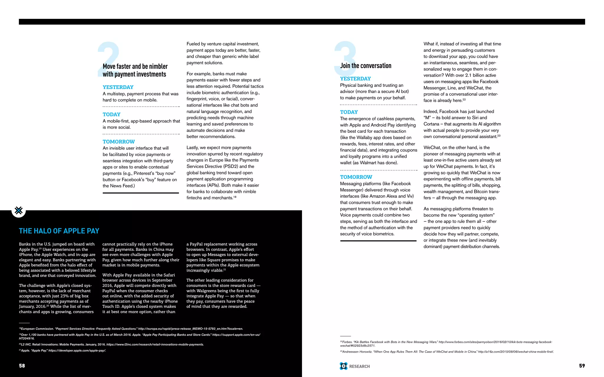 RESEARCH58 59
2 3Move faster and be nimbler
with payment investments
YESTERDAY
A multistep, payment process that was
hard to complete on mobile.
TODAY
A mobile-first, app-based approach that
is more social.
TOMORROW
An invisible user interface that will
be facilitated by voice payments or
seamless integration with third-party
apps or sites to enable contextual
payments (e.g., Pinterest's “buy now”
button or Facebook's “buy” feature on
the News Feed.)
22
Forbes. “Kik Battles Facebook with Bots in the New Messaging Wars.” http://www.forbes.com/sites/parmyolson/2016/02/10/kik-bots-messaging-facebook-
wechat/#52923d8c2571.
23
Andreessen Horowitz. “When One App Rules Them All: The Case of WeChat and Mobile in China.” http://a16z.com/2015/08/06/wechat-china-mobile-first/.
Join the conversation
YESTERDAY
Physical banking and trusting an
advisor (more than a secure AI bot)
to make payments on your behalf.
TODAY
The emergence of cashless payments,
with Apple and Android Pay identifying
the best card for each transaction
(like the Wallaby app does based on
rewards, fees, interest rates, and other
financial data), and integrating coupons
and loyalty programs into a unified
wallet (as Walmart has done).
TOMORROW
Messaging platforms (like Facebook
Messenger) delivered through voice
interfaces (like Amazon Alexa and Viv)
that consumers trust enough to make
payment transactions on their behalf.
Voice payments could combine two
steps, serving as both the interface and
the method of authentication with the
security of voice biometrics.
What if, instead of investing all that time
and energy in persuading customers
to download your app, you could have
an instantaneous, seamless, and per-
sonalized way to engage them in con-
versation? With over 2.1 billion active
users on messaging apps like Facebook
Messenger, Line, and WeChat, the
promise of a conversational user inter-
face is already here.22
Indeed, Facebook has just launched
“M” – its bold answer to Siri and
Cortana – that augments its AI algorithm
with actual people to provide your very
own conversational personal assistant.23
WeChat, on the other hand, is the
pioneer of messaging payments with at
least one-in-five active users already set
up for WeChat payments. In fact, it’s
growing so quickly that WeChat is now
experimenting with offline payments, bill
payments, the splitting of bills, shopping,
wealth management, and Bitcoin trans-
fers — all through the messaging app.
As messaging platforms threaten to
become the new “operating system”
— the one app to rule them all — other
payment providers need to quickly
decide how they will partner, compete,
or integrate these new (and inevitably
dominant) payment distribution channels.
THE HALO OF APPLE PAY
18
European Commission. “Payment Services Directive: Frequently Asked Questions.” http://europa.eu/rapid/press-release_MEMO-15-5793_en.htm?locale=en.
19
Over 1,100 banks have partnered with Apple Pay in the U.S. as of March 2016. Apple. “Apple Pay Participating Banks and Store Cards.” https://support.apple.com/en-us/
HT204916.
20
L2 INC. Retail Innovations: Mobile Payments. January, 2016. https://www.l2inc.com/research/retail-innovations-mobile-payments.
21
Apple. “Apple Pay.” https://developer.apple.com/apple-pay/.
Fueled by venture capital investment,
payment apps today are better, faster,
and cheaper than generic white label
payment solutions.
For example, banks must make
payments easier with fewer steps and
less attention required. Potential tactics
include biometric authentication (e.g.,
fingerprint, voice, or facial), conver-
sational interfaces like chat bots and
natural language recognition, and
predicting needs through machine
learning and saved preferences to
automate decisions and make
better recommendations.
Lastly, we expect more payments
innovation spurred by recent regulatory
changes in Europe like the Payments
Services Directive (PSD2) and the
global banking trend toward open
payment application programming
interfaces (APIs). Both make it easier
for banks to collaborate with nimble
fintechs and merchants.18
58
Banks in the U.S. jumped on board with
Apple Pay.19
User experiences on the
iPhone, the Apple Watch, and in-app are
elegant and easy. Banks partnering with
Apple benefited from the halo effect of
being associated with a beloved lifestyle
brand, and one that conveyed innovation.
The challenge with Apple’s closed sys-
tem, however, is the lack of merchant
acceptance, with just 23% of big box
merchants accepting payments as of
January, 2016.20
While the list of mer-
chants and apps is growing, consumers
cannot practically rely on the iPhone
for all payments. Banks in China may
see even more challenges with Apple
Pay, given how much further along their
market is in mobile payments.
With Apple Pay available in the Safari
browser across devices in September
2016, Apple will compete directly with
PayPal when the consumer checks
out online, with the added security of
authentication using the nearby iPhone
Touch ID. Apple’s closed system makes
it at best one more option, rather than
a PayPal replacement working across
browsers. In contrast, Apple’s effort
to open up Messages to external deve-
lopers like Square promises to make
payments within the Apple ecosystem
increasingly viable.21
The other leading consideration for
consumers is the store rewards card —
with Walgreens being the first to fully
integrate Apple Pay — so that when
they pay, consumers have the peace
of mind that they are rewarded.
 