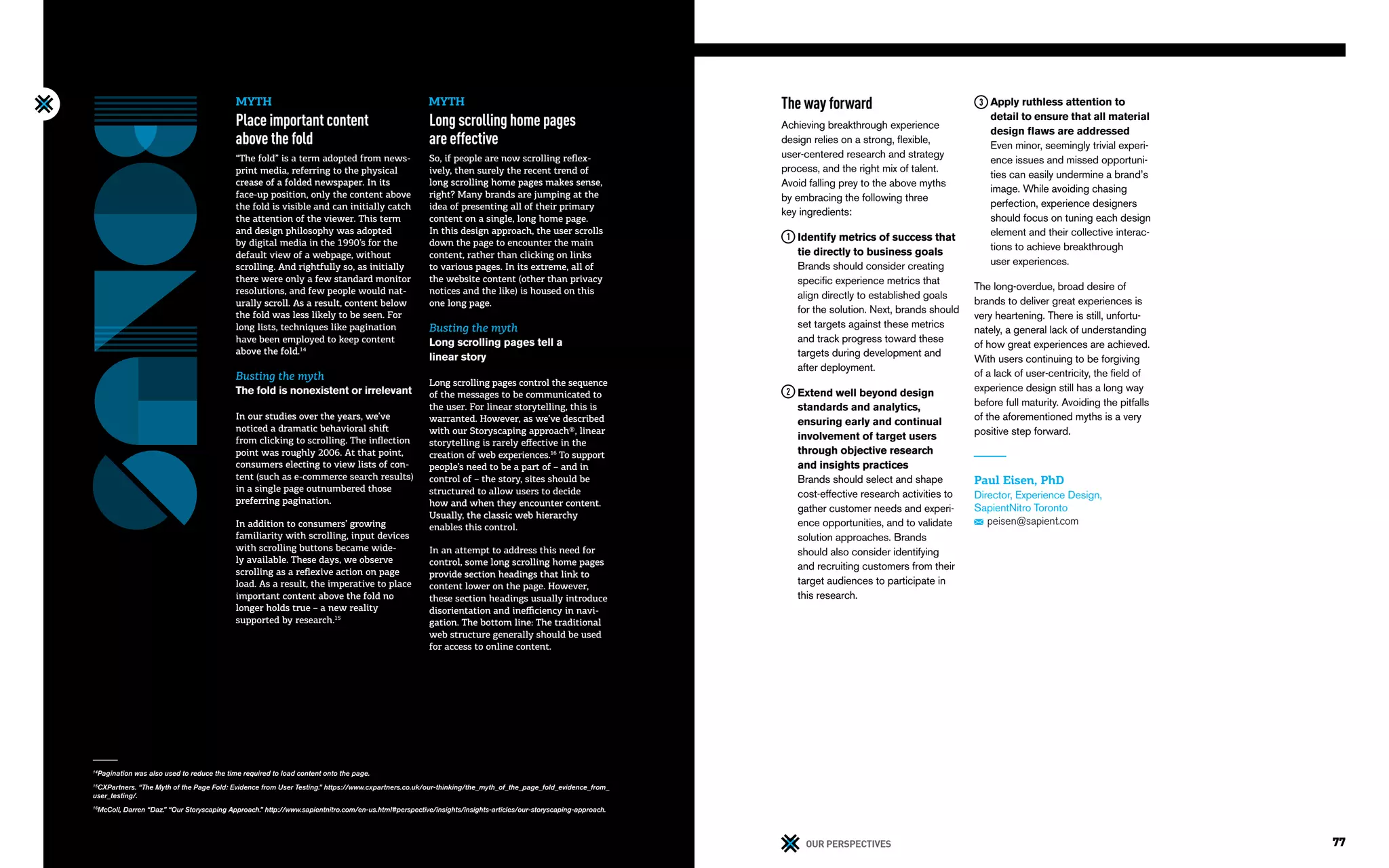 76 77OUR PERSPECTIVES
14
Pagination was also used to reduce the time required to load content onto the page.
15
CXPartners. “The Myth of the Page Fold: Evidence from User Testing.” https://www.cxpartners.co.uk/our-thinking/the_myth_of_the_page_fold_evidence_from_
user_testing/.
16
McColl, Darren “Daz.” “Our Storyscaping Approach.” http://www.sapientnitro.com/en-us.html#perspective/insights/insights-articles/our-storyscaping-approach.
The way forward
Achieving breakthrough experience
design relies on a strong, flexible,
user-centered research and strategy
process, and the right mix of talent.
Avoid falling prey to the above myths
by embracing the following three
key ingredients:
Identify metrics of success that
tie directly to business goals
Brands should consider creating
specific experience metrics that
align directly to established goals
for the solution. Next, brands should
set targets against these metrics
and track progress toward these
targets during development and
after deployment.
Extend well beyond design
standards and analytics,
ensuring early and continual
involvement of target users
through objective research
and insights practices
Brands should select and shape
cost-effective research activities to
gather customer needs and experi-
ence opportunities, and to validate
solution approaches. Brands
should also consider identifying
and recruiting customers from their
target audiences to participate in
this research.
Apply ruthless attention to
detail to ensure that all material
design flaws are addressed
Even minor, seemingly trivial experi-
ence issues and missed opportuni-
ties can easily undermine a brand’s
image. While avoiding chasing
perfection, experience designers
should focus on tuning each design
element and their collective interac-
tions to achieve breakthrough
user experiences.
The long-overdue, broad desire of
brands to deliver great experiences is
very heartening. There is still, unfortu-
nately, a general lack of understanding
of how great experiences are achieved.
With users continuing to be forgiving
of a lack of user-centricity, the field of
experience design still has a long way
before full maturity. Avoiding the pitfalls
of the aforementioned myths is a very
positive step forward.
Paul Eisen, PhD
Director, Experience Design,
SapientNitro Toronto
peisen@sapient.com
Place important content
above the fold
“The fold” is a term adopted from news-
print media, referring to the physical
crease of a folded newspaper. In its
face-up position, only the content above
the fold is visible and can initially catch
the attention of the viewer. This term
and design philosophy was adopted
by digital media in the 1990’s for the
default view of a webpage, without
scrolling. And rightfully so, as initially
there were only a few standard monitor
resolutions, and few people would nat-
urally scroll. As a result, content below
the fold was less likely to be seen. For
long lists, techniques like pagination
have been employed to keep content
above the fold.14
Busting the myth
The fold is nonexistent or irrelevant
In our studies over the years, we’ve
noticed a dramatic behavioral shift
from clicking to scrolling. The inflection
point was roughly 2006. At that point,
consumers electing to view lists of con-
tent (such as e-commerce search results)
in a single page outnumbered those
preferring pagination.
In addition to consumers’ growing
familiarity with scrolling, input devices
with scrolling buttons became wide-
ly available. These days, we observe
scrolling as a reflexive action on page
load. As a result, the imperative to place
important content above the fold no
longer holds true – a new reality
supported by research.15
Long scrolling home pages
are effective
So, if people are now scrolling reflex-
ively, then surely the recent trend of
long scrolling home pages makes sense,
right? Many brands are jumping at the
idea of presenting all of their primary
content on a single, long home page.
In this design approach, the user scrolls
down the page to encounter the main
content, rather than clicking on links
to various pages. In its extreme, all of
the website content (other than privacy
notices and the like) is housed on this
one long page.
Busting the myth
Long scrolling pages tell a
linear story
Long scrolling pages control the sequence
of the messages to be communicated to
the user. For linear storytelling, this is
warranted. However, as we’ve described
with our Storyscaping approach®, linear
storytelling is rarely effective in the
creation of web experiences.16
To support
people’s need to be a part of – and in
control of – the story, sites should be
structured to allow users to decide
how and when they encounter content.
Usually, the classic web hierarchy
enables this control.
In an attempt to address this need for
control, some long scrolling home pages
provide section headings that link to
content lower on the page. However,
these section headings usually introduce
disorientation and inefficiency in navi-
gation. The bottom line: The traditional
web structure generally should be used
for access to online content.
MYTH MYTH
 