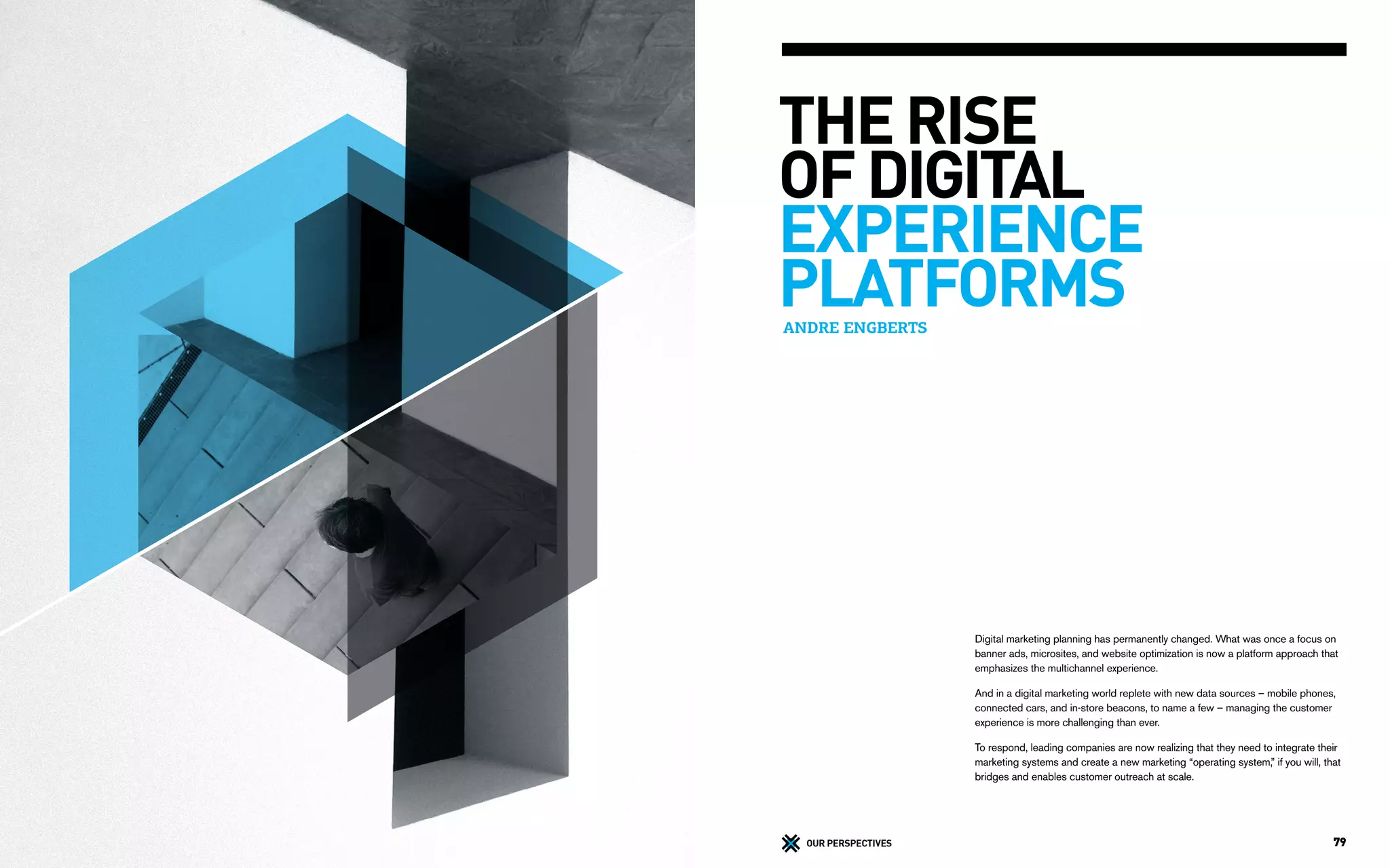 79OUR PERSPECTIVES
ANDRE ENGBERTS
THE RISE
OF DIGITAL
EXPERIENCE
PLATFORMS
Digital marketing planning has permanently changed. What was once a focus on
banner ads, microsites, and website optimization is now a platform approach that
emphasizes the multichannel experience.
And in a digital marketing world replete with new data sources – mobile phones,
connected cars, and in-store beacons, to name a few – managing the customer
experience is more challenging than ever.
To respond, leading companies are now realizing that they need to integrate their
marketing systems and create a new marketing “operating system,” if you will, that
bridges and enables customer outreach at scale.
 